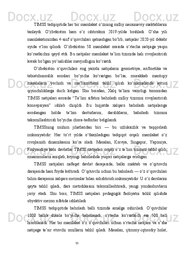 15TIMSS tadqiqotida har bir mamlakat o‘zining milliy namunaviy maktablarini
tanlaydi.   O‘zbekiston   ham   o‘z   ishtirokini   2019-yilda   boshladi.   O‘sha   yili
mamlakatimizdan 4-sinf o‘quvchilari qatnashgan bo‘lib, natijalar 2020-yil dekabr
oyida   e’lon   qilindi.   O‘zbekiston   58   mamlakat   orasida   o‘rtacha   natijaga   yaqin
ko‘rsatkichni  qayd etdi. Bu natijalar  mamlakat  ta’lim  tizimida hali  rivojlantirish
kerak bo‘lgan yo‘nalishlar mavjudligini ko‘rsatdi.
O‘zbekiston   o‘quvchilari   eng   yaxshi   natijalarni   geometriya,   arifmetika   va
tabiatshunoslik   asoslari   bo‘yicha   ko‘rsatgan   bo‘lsa,   murakkab   mantiqiy
masalalarni   yechish   va   ma’lumotlarni   tahlil   qilish   ko‘nikmalarida   ayrim
qiyinchiliklarga   duch   kelgan.   Shu   boisdan,   Xalq   ta’limi   vazirligi   tomonidan
TIMSS   natijalari   asosida   “Ta’lim   sifatini   baholash   milliy   tizimini   rivojlantirish
konsepsiyasi”   ishlab   chiqildi.   Bu   hujjatda   xalqaro   baholash   natijalariga
asoslangan   holda   ta’lim   dasturlarini,   darsliklarni,   baholash   tizimini
takomillashtirish bo‘yicha chora-tadbirlar belgilandi.
TIMSSning   muhim   jihatlaridan   biri   —   bu   uzluksizlik   va   taqqoslash
imkoniyatidir.   Har   to‘rt   yilda   o‘tkaziladigan   tadqiqot   orqali   mamlakat   o‘z
rivojlanish   dinamikasini   ko‘ra   oladi.   Masalan,   Koreya,   Singapur,   Yaponiya,
Finlyandiya kabi davlatlar TIMSS natijalari orqali o‘z ta’lim tizimini tahlil qilib,
muammolarni aniqlab, keyingi baholashda yuqori natijalarga erishgan.
TIMSS   natijalari   nafaqat   davlat   darajasida,   balki   maktab   va   o‘qituvchi
darajasida ham foyda keltiradi. O‘qituvchi uchun bu baholash — o‘z o‘quvchilari
bilim darajasini xalqaro mezonlar bilan solishtirish imkoniyatidir. U o‘z darslarini
qayta   tahlil   qiladi,   dars   metodikasini   takomillashtiradi,   yangi   yondashuvlarni
joriy   etadi.   Shu   bois,   TIMSS   natijalari   pedagogik   faoliyatni   tahlil   qilishda
obyektiv mezon sifatida ishlatiladi.
TIMSS   tadqiqotida   baholash   balli   tizimda   amalga   oshiriladi.   O‘quvchilar
1000   ballik   shkala   bo‘yicha   baholanadi,   o‘rtacha   ko‘rsatkich   esa   500   ball
hisoblanadi. Har  bir mamlakat o‘z o‘quvchilari uchun o‘rtacha natijani va o‘sha
natijaga   ta’sir   etuvchi   omillarni   tahlil   qiladi.   Masalan,   ijtimoiy-iqtisodiy   holat, 