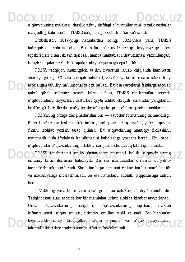 16o‘qituvchining malakasi, darslik sifati, sinfdagi o‘quvchilar soni, texnik vositalar
mavjudligi kabi omillar TIMSS natijalariga sezilarli ta’sir ko‘rsatadi.
O‘zbekiston   2019-yilgi   natijalardan   so‘ng,   2023-yilda   yana   TIMSS
tadqiqotida   ishtirok   etdi.   Bu   safar   o‘qituvchilarning   tayyorgarligi,   test
topshiriqlari bilan ishlash tajribasi, hamda maktablar infratuzilmasi yaxshilangani
tufayli natijalar sezilarli darajada ijobiy o‘zgarishga ega bo‘ldi.
TIMSS   tadqiqoti   shuningdek,   ta’lim   siyosatini   ishlab   chiqishda   ham   katta
ahamiyatga ega. Chunki u orqali  hukumat, vazirlik va ta’lim muassasalari  ilmiy
asoslangan tahliliy ma’lumotlarga ega bo‘ladi. Bu esa qarorlarni faktlarga asoslab
qabul   qilish   imkonini   beradi.   Misol   uchun,   TIMSS   ma’lumotlari   asosida
o‘qituvchilarni   tayyorlash   dasturlari   qayta   ishlab   chiqildi,   darsliklar   yangilandi,
boshlang‘ich sinflarda amaliy topshiriqlarga ko‘proq e’tibor qaratila boshlandi.
TIMSSning o‘ziga xos jihatlaridan biri — savollar formatining xilma-xilligi.
Ba’zi   topshiriqlar   test   shaklida   bo‘lsa,   boshqalari   ochiq   javobli,   ya’ni   o‘quvchi
fikrini   izohlab   yozishi   talab   qilinadi.   Bu   o‘quvchining   mantiqiy   fikrlashini,
matematik   tilda   ifodalash   ko‘nikmasini   baholashga   yordam   beradi.   Shu   orqali
o‘qituvchilar o‘quvchilarning tafakkur darajasini chuqurroq tahlil qila oladilar.
TIMSS   topshiriqlari   milliy   dasturlardan   mustaqil   bo‘lib,   o‘quvchilarning
umumiy   bilim   doirasini   baholaydi.   Bu   esa   mamlakatlar   o‘rtasida   ob’yektiv
taqqoslash imkonini beradi. Shu bilan birga, test materiallari har bir mamlakat tili
va   madaniyatiga   moslashtiriladi,   bu   esa   natijalarni   adolatli   taqqoslashga   imkon
beradi.
TIMSSning   yana   bir   muhim   afzalligi   —   bu   uzluksiz   tahliliy   hisobotlardir.
Tadqiqot natijalari asosida har bir mamlakat uchun alohida hisobot tayyorlanadi.
Unda   o‘quvchilarning   natijalari,   o‘qituvchilarning   tajribasi,   maktab
infratuzilmasi,   o‘quv   muhiti,   ijtimoiy   omillar   tahlil   qilinadi.   Bu   hisobotlar
keyinchalik   ilmiy   tadqiqotlar,   ta’lim   siyosati   va   o‘quv   jarayonlarini
takomillashtirishda muhim manba sifatida foydalaniladi. 