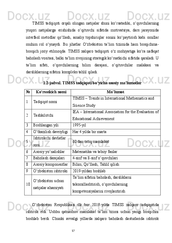 17TIMSS   tadqiqoti   orqali   olingan   natijalar   shuni   ko‘rsatadiki,   o‘quvchilarning
yuqori   natijalarga   erishishida   o‘qituvchi   sifatida   motivatsiya,   dars   jarayonida
interfaol   metodlar   qo‘llash,   amaliy   topshiriqlar   sonini   ko‘paytirish   kabi   omillar
muhim   rol   o‘ynaydi.   Bu   jihatlar   O‘zbekiston   ta’lim   tizimida   ham   bosqichma-
bosqich   joriy   etilmoqda.   TIMSS   xalqaro   tadqiqoti   o‘z   mohiyatiga   ko‘ra   nafaqat
baholash vositasi, balki ta’lim rivojining strategik ko‘rsatkichi sifatida qaraladi. U
ta’lim   sifati,   o‘quvchilarning   bilim   darajasi,   o‘qituvchilar   malakasi   va
darsliklarning sifatini kompleks tahlil qiladi.
1.2-jadval. TIMSS tadqiqoti bo‘yicha asosiy ma’lumotlar
№ Ko‘rsatkich nomi Ma’lumot
1 Tadqiqot nomi TIMSS – Trends in International Mathematics and 
Science Study
2 Tashkilotchi IEA – International Association for the Evaluation of
Educational Achievement
3 Boshlangan yili 1995-yil
4 O‘tkazilish davriyligi Har 4 yilda bir marta
5 Ishtirokchi davlatlar 
soni 60 dan ortiq mamlakat
6 Asosiy yo‘nalishlar Matematika va tabiiy fanlar
7 Baholash darajalari 4-sinf va 8-sinf o‘quvchilari
8 Asosiy komponentlar Bilim, Qo‘llash, Tahlil qilish
9 O‘zbekiston ishtiroki 2019-yildan boshlab
10 O‘zbekiston uchun 
natijalar ahamiyati Ta’lim sifatini baholash, darsliklarni 
takomillashtirish, o‘quvchilarning 
kompetensiyalarini rivojlantirish
O‘zbekiston   Respublikasi   ilk   bor   2019-yilda   TIMSS   xalqaro   tadqiqotida
ishtirok   etdi.   Ushbu   qatnashuv   mamlakat   ta’lim   tizimi   uchun   yangi   bosqichni
boshlab   berdi.   Chunki   avvalgi   yillarda   xalqaro   baholash   dasturlarida   ishtirok 