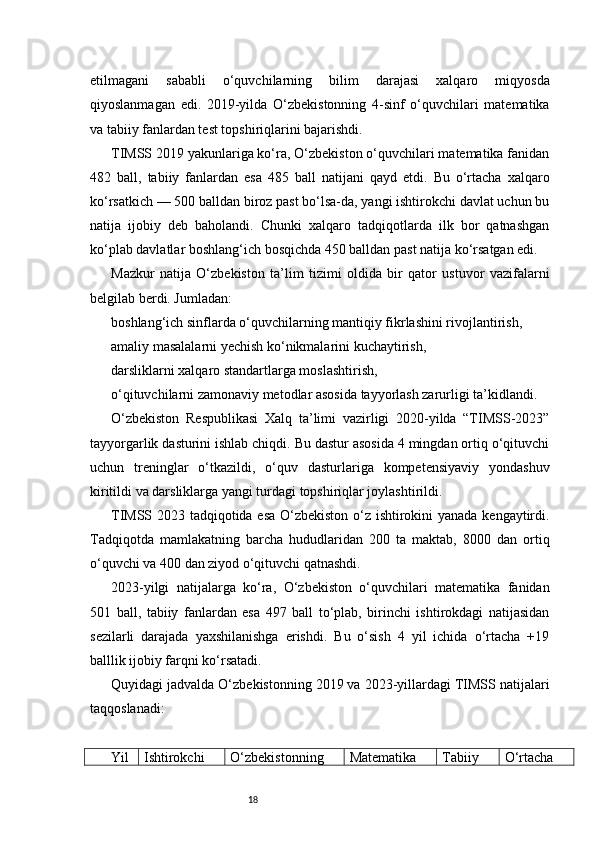 18etilmagani   sababli   o‘quvchilarning   bilim   darajasi   xalqaro   miqyosda
qiyoslanmagan   edi.   2019-yilda   O‘zbekistonning   4-sinf   o‘quvchilari   matematika
va tabiiy fanlardan test topshiriqlarini bajarishdi.
TIMSS 2019 yakunlariga ko‘ra, O‘zbekiston o‘quvchilari matematika fanidan
482   ball,   tabiiy   fanlardan   esa   485   ball   natijani   qayd   etdi.   Bu   o‘rtacha   xalqaro
ko‘rsatkich — 500 balldan biroz past bo‘lsa-da, yangi ishtirokchi davlat uchun bu
natija   ijobiy   deb   baholandi.   Chunki   xalqaro   tadqiqotlarda   ilk   bor   qatnashgan
ko‘plab davlatlar boshlang‘ich bosqichda 450 balldan past natija ko‘rsatgan edi.
Mazkur   natija   O‘zbekiston   ta’lim   tizimi   oldida   bir   qator   ustuvor   vazifalarni
belgilab berdi. Jumladan:
boshlang‘ich sinflarda o‘quvchilarning mantiqiy fikrlashini rivojlantirish,
amaliy masalalarni yechish ko‘nikmalarini kuchaytirish,
darsliklarni xalqaro standartlarga moslashtirish,
o‘qituvchilarni zamonaviy metodlar asosida tayyorlash zarurligi ta’kidlandi.
O‘zbekiston   Respublikasi   Xalq   ta’limi   vazirligi   2020-yilda   “TIMSS-2023”
tayyorgarlik dasturini ishlab chiqdi. Bu dastur asosida 4 mingdan ortiq o‘qituvchi
uchun   treninglar   o‘tkazildi,   o‘quv   dasturlariga   kompetensiyaviy   yondashuv
kiritildi va darsliklarga yangi turdagi topshiriqlar joylashtirildi.
TIMSS 2023 tadqiqotida esa O‘zbekiston o‘z ishtirokini yanada kengaytirdi.
Tadqiqotda   mamlakatning   barcha   hududlaridan   200   ta   maktab,   8000   dan   ortiq
o‘quvchi va 400 dan ziyod o‘qituvchi qatnashdi.
2023-yilgi   natijalarga   ko‘ra,   O‘zbekiston   o‘quvchilari   matematika   fanidan
501   ball,   tabiiy   fanlardan   esa   497   ball   to‘plab,   birinchi   ishtirokdagi   natijasidan
sezilarli   darajada   yaxshilanishga   erishdi.   Bu   o‘sish   4   yil   ichida   o‘rtacha   +19
balllik ijobiy farqni ko‘rsatadi.
Quyidagi jadvalda O‘zbekistonning 2019 va 2023-yillardagi TIMSS natijalari
taqqoslanadi:
Yil Ishtirokchi O‘zbekistonning Matematika Tabiiy O‘rtacha 