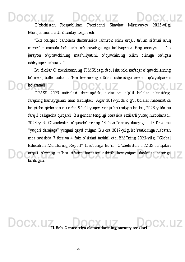 20O‘zbekiston   Respublikasi   Prezidenti   Shavkat   Mirziyoyev   2023-yilgi
Murojaatnomasida shunday degan edi:
“Biz   xalqaro   baholash   dasturlarida   ishtirok   etish   orqali   ta’lim   sifatini   aniq
mezonlar   asosida   baholash   imkoniyatiga   ega   bo‘lyapmiz.   Eng   asosiysi   —   bu
jarayon   o‘qituvchining   mas’uliyatini,   o‘quvchining   bilim   olishga   bo‘lgan
ishtiyoqini oshiradi.”
Bu fikrlar O‘zbekistonning TIMSSdagi faol ishtiroki nafaqat o‘quvchilarning
bilimini,   balki   butun   ta’lim   tizimining   sifatini   oshirishga   xizmat   qilayotganini
ko‘rsatadi.
TIMSS   2023   natijalari   shuningdek,   qizlar   va   o‘g‘il   bolalar   o‘rtasidagi
farqning kamayganini ham tasdiqladi. Agar 2019-yilda o‘g‘il bolalar matematika
bo‘yicha qizlardan o‘rtacha 9 ball yuqori natija ko‘rsatgan bo‘lsa, 2023-yilda bu
farq 3 ballgacha qisqardi. Bu gender tengligi borasida sezilarli yutuq hisoblanadi.
2023-yilda O‘zbekiston o‘quvchilarining 63 foizi “asosiy darajaga”, 18 foizi esa
“yuqori darajaga” yetgani qayd etilgan. Bu esa 2019-yilgi ko‘rsatkichga nisbatan
mos  ravishda   7 foiz va  4 foiz  o‘sishni  tashkil  etdi.BMTning  2023-yilgi  “Global
Education   Monitoring   Report”   hisobotiga   ko‘ra,   O‘zbekiston   TIMSS   natijalari
orqali   o‘zining   ta’lim   sifatini   barqaror   oshirib   borayotgan   davlatlar   qatoriga
kiritilgan.
II-Bob Geometriya elementlarining nazariy asoslari. 