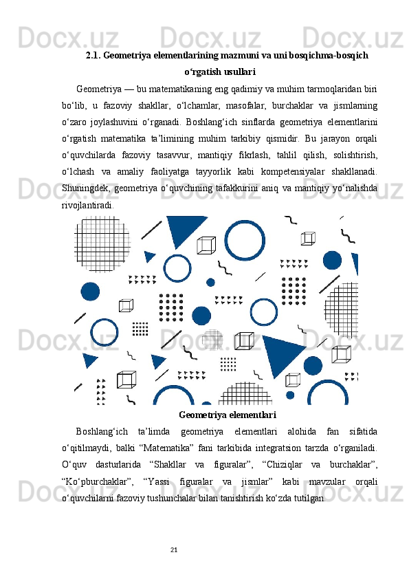 212.1. Geometriya elementlarining mazmuni va uni bosqichma-bosqich
o rgatish usullariʻ
Geometriya — bu matematikaning eng qadimiy va muhim tarmoqlaridan biri
bo‘lib,   u   fazoviy   shakllar,   o‘lchamlar,   masofalar,   burchaklar   va   jismlarning
o‘zaro   joylashuvini   o‘rganadi.   Boshlang‘ich   sinflarda   geometriya   elementlarini
o‘rgatish   matematika   ta’limining   muhim   tarkibiy   qismidir.   Bu   jarayon   orqali
o‘quvchilarda   fazoviy   tasavvur,   mantiqiy   fikrlash,   tahlil   qilish,   solishtirish,
o‘lchash   va   amaliy   faoliyatga   tayyorlik   kabi   kompetensiyalar   shakllanadi.
Shuningdek,   geometriya   o‘quvchining   tafakkurini   aniq   va   mantiqiy   yo‘nalishda
rivojlantiradi.
Geometriya elementlari
Boshlang‘ich   ta’limda   geometriya   elementlari   alohida   fan   sifatida
o‘qitilmaydi,   balki   “Matematika”   fani   tarkibida   integratsion   tarzda   o‘rganiladi.
O‘quv   dasturlarida   “Shakllar   va   figuralar”,   “Chiziqlar   va   burchaklar”,
“Ko‘pburchaklar”,   “Yassi   figuralar   va   jismlar”   kabi   mavzular   orqali
o‘quvchilarni fazoviy tushunchalar bilan tanishtirish ko‘zda tutilgan. 
