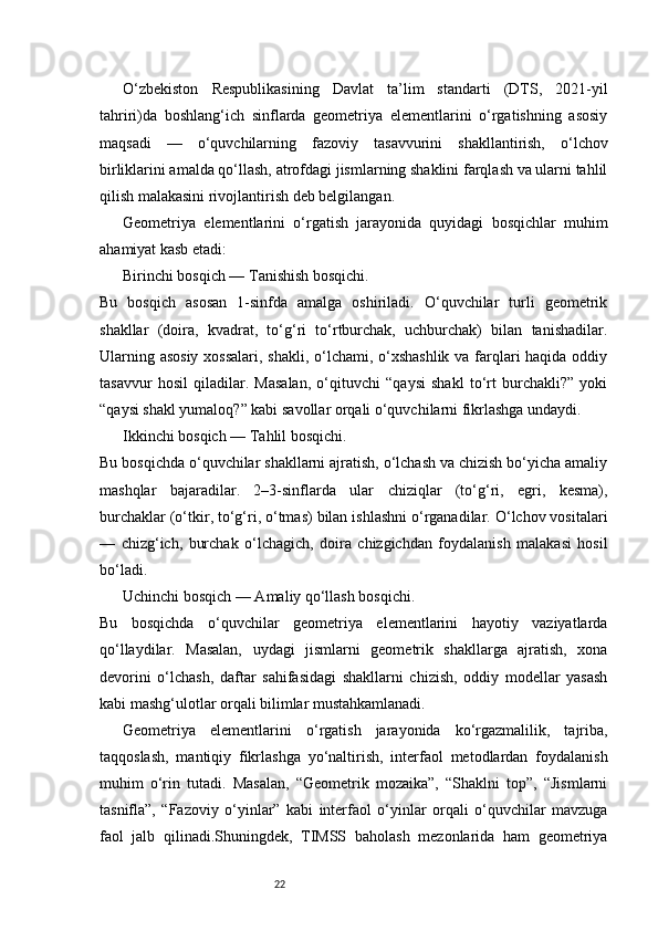 22O‘zbekiston   Respublikasining   Davlat   ta’lim   standarti   (DTS,   2021-yil
tahriri)da   boshlang‘ich   sinflarda   geometriya   elementlarini   o‘rgatishning   asosiy
maqsadi   —   o‘quvchilarning   fazoviy   tasavvurini   shakllantirish,   o‘lchov
birliklarini amalda qo‘llash, atrofdagi jismlarning shaklini farqlash va ularni tahlil
qilish malakasini rivojlantirish deb belgilangan.
Geometriya   elementlarini   o‘rgatish   jarayonida   quyidagi   bosqichlar   muhim
ahamiyat kasb etadi:
Birinchi bosqich — Tanishish bosqichi.
Bu   bosqich   asosan   1-sinfda   amalga   oshiriladi.   O‘quvchilar   turli   geometrik
shakllar   (doira,   kvadrat,   to‘g‘ri   to‘rtburchak,   uchburchak)   bilan   tanishadilar.
Ularning asosiy  xossalari, shakli, o‘lchami, o‘xshashlik  va farqlari  haqida oddiy
tasavvur   hosil   qiladilar.   Masalan,   o‘qituvchi   “qaysi   shakl   to‘rt   burchakli?”   yoki
“qaysi shakl yumaloq?” kabi savollar orqali o‘quvchilarni fikrlashga undaydi.
Ikkinchi bosqich — Tahlil bosqichi.
Bu bosqichda o‘quvchilar shakllarni ajratish, o‘lchash va chizish bo‘yicha amaliy
mashqlar   bajaradilar.   2–3-sinflarda   ular   chiziqlar   (to‘g‘ri,   egri,   kesma),
burchaklar (o‘tkir, to‘g‘ri, o‘tmas) bilan ishlashni o‘rganadilar. O‘lchov vositalari
—   chizg‘ich,   burchak   o‘lchagich,   doira   chizgichdan   foydalanish   malakasi   hosil
bo‘ladi.
Uchinchi bosqich — Amaliy qo‘llash bosqichi.
Bu   bosqichda   o‘quvchilar   geometriya   elementlarini   hayotiy   vaziyatlarda
qo‘llaydilar.   Masalan,   uydagi   jismlarni   geometrik   shakllarga   ajratish,   xona
devorini   o‘lchash,   daftar   sahifasidagi   shakllarni   chizish,   oddiy   modellar   yasash
kabi mashg‘ulotlar orqali bilimlar mustahkamlanadi.
Geometriya   elementlarini   o‘rgatish   jarayonida   ko‘rgazmalilik,   tajriba,
taqqoslash,   mantiqiy   fikrlashga   yo‘naltirish,   interfaol   metodlardan   foydalanish
muhim   o‘rin   tutadi.   Masalan,   “Geometrik   mozaika”,   “Shaklni   top”,   “Jismlarni
tasnifla”,   “Fazoviy   o‘yinlar”   kabi   interfaol   o‘yinlar   orqali   o‘quvchilar   mavzuga
faol   jalb   qilinadi.Shuningdek,   TIMSS   baholash   mezonlarida   ham   geometriya 