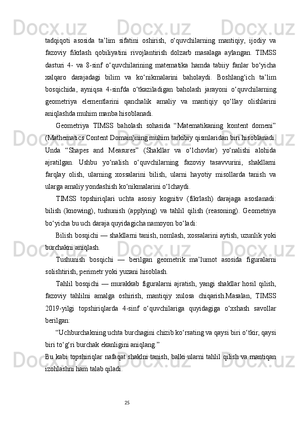 25tadqiqoti   asosida   ta’lim   sifatini   oshirish,   o‘quvchilarning   mantiqiy,   ijodiy   va
fazoviy   fikrlash   qobiliyatini   rivojlantirish   dolzarb   masalaga   aylangan.   TIMSS
dasturi   4-   va   8-sinf   o‘quvchilarining   matematika   hamda   tabiiy   fanlar   bo‘yicha
xalqaro   darajadagi   bilim   va   ko‘nikmalarini   baholaydi.   Boshlang‘ich   ta’lim
bosqichida,   ayniqsa   4-sinfda   o‘tkaziladigan   baholash   jarayoni   o‘quvchilarning
geometriya   elementlarini   qanchalik   amaliy   va   mantiqiy   qo‘llay   olishlarini
aniqlashda muhim manba hisoblanadi.
Geometriya   TIMSS   baholash   sohasida   “Matematikaning   kontent   domeni”
(Mathematics Content Domain)ning muhim tarkibiy qismlaridan biri hisoblanadi.
Unda   “Shapes   and   Measures”   (Shakllar   va   o‘lchovlar)   yo‘nalishi   alohida
ajratilgan.   Ushbu   yo‘nalish   o‘quvchilarning   fazoviy   tasavvurini,   shakllarni
farqlay   olish,   ularning   xossalarini   bilish,   ularni   hayotiy   misollarda   tanish   va
ularga amaliy yondashish ko‘nikmalarini o‘lchaydi.
TIMSS   topshiriqlari   uchta   asosiy   kognitiv   (fikrlash)   darajaga   asoslanadi:
bilish   (knowing),   tushunish   (applying)   va   tahlil   qilish   (reasoning).   Geometriya
bo‘yicha bu uch daraja quyidagicha namoyon bo‘ladi:
Bilish bosqichi — shakllarni tanish, nomlash, xossalarini aytish, uzunlik yoki
burchakni aniqlash.
Tushunish   bosqichi   —   berilgan   geometrik   ma’lumot   asosida   figuralarni
solishtirish, perimetr yoki yuzani hisoblash.
Tahlil   bosqichi   —   murakkab   figuralarni   ajratish,   yangi   shakllar   hosil   qilish,
fazoviy   tahlilni   amalga   oshirish,   mantiqiy   xulosa   chiqarish.Masalan,   TIMSS
2019-yilgi   topshiriqlarda   4-sinf   o‘quvchilariga   quyidagiga   o‘xshash   savollar
berilgan:
“Uchburchakning uchta burchagini chizib ko‘rsating va qaysi biri o‘tkir, qaysi
biri to‘g‘ri burchak ekanligini aniqlang.”
Bu kabi topshiriqlar nafaqat shaklni tanish, balki ularni tahlil qilish va mantiqan
izohlashni ham talab qiladi. 