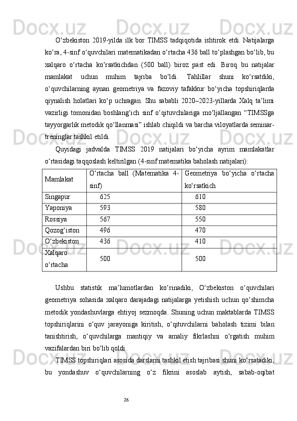 26O‘zbekiston   2019-yilda   ilk   bor   TIMSS   tadqiqotida   ishtirok   etdi.   Natijalarga
ko‘ra, 4-sinf o‘quvchilari matematikadan o‘rtacha 436 ball to‘plashgan bo‘lib, bu
xalqaro   o‘rtacha   ko‘rsatkichdan   (500   ball)   biroz   past   edi.   Biroq   bu   natijalar
mamlakat   uchun   muhim   tajriba   bo‘ldi.   Tahlillar   shuni   ko‘rsatdiki,
o‘quvchilarning   aynan   geometriya   va   fazoviy   tafakkur   bo‘yicha   topshiriqlarda
qiynalish   holatlari   ko‘p   uchragan.   Shu   sababli   2020–2023-yillarda   Xalq   ta’limi
vazirligi   tomonidan   boshlang‘ich   sinf   o‘qituvchilariga   mo‘ljallangan   “TIMSSga
tayyorgarlik metodik qo‘llanmasi” ishlab chiqildi va barcha viloyatlarda seminar-
treninglar tashkil etildi.
Quyidagi   jadvalda   TIMSS   2019   natijalari   bo‘yicha   ayrim   mamlakatlar
o‘rtasidagi taqqoslash keltirilgan (4-sinf matematika baholash natijalari):
Mamlakat O‘rtacha   ball   (Matematika   4-
sinf) Geometriya   bo‘yicha   o‘rtacha
ko‘rsatkich
Singapur 625 610
Yaponiya 593 580
Rossiya 567 550
Qozog‘iston 496 470
O‘zbekiston 436 410
Xalqaro
o‘rtacha 500 500
Ushbu   statistik   ma’lumotlardan   ko‘rinadiki,   O‘zbekiston   o‘quvchilari
geometriya   sohasida   xalqaro   darajadagi   natijalarga   yetishish   uchun   qo‘shimcha
metodik   yondashuvlarga   ehtiyoj   sezmoqda.   Shuning   uchun   maktablarda   TIMSS
topshiriqlarini   o‘quv   jarayoniga   kiritish,   o‘qituvchilarni   baholash   tizimi   bilan
tanishtirish,   o‘quvchilarga   mantiqiy   va   amaliy   fikrlashni   o‘rgatish   muhim
vazifalardan biri bo‘lib qoldi.
TIMSS topshiriqlari asosida darslarni tashkil etish tajribasi shuni ko‘rsatadiki,
bu   yondashuv   o‘quvchilarning   o‘z   fikrini   asoslab   aytish,   sabab-oqibat 