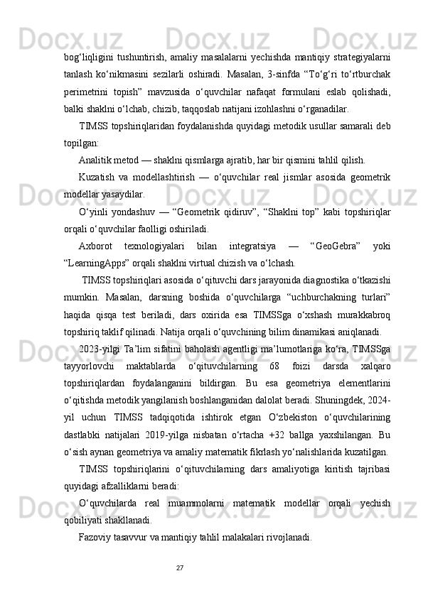 27bog‘liqligini   tushuntirish,   amaliy   masalalarni   yechishda   mantiqiy   strategiyalarni
tanlash   ko‘nikmasini   sezilarli   oshiradi.   Masalan,   3-sinfda   “To‘g‘ri   to‘rtburchak
perimetrini   topish”   mavzusida   o‘quvchilar   nafaqat   formulani   eslab   qolishadi,
balki shaklni o‘lchab, chizib, taqqoslab natijani izohlashni o‘rganadilar.
TIMSS topshiriqlaridan foydalanishda quyidagi metodik usullar samarali deb
topilgan:
Analitik metod — shaklni qismlarga ajratib, har bir qismini tahlil qilish.
Kuzatish   va   modellashtirish   —   o‘quvchilar   real   jismlar   asosida   geometrik
modellar yasaydilar.
O‘yinli   yondashuv   —   “Geometrik   qidiruv”,   “Shaklni   top”   kabi   topshiriqlar
orqali o‘quvchilar faolligi oshiriladi.
Axborot   texnologiyalari   bilan   integratsiya   —   “GeoGebra”   yoki
“LearningApps” orqali shaklni virtual chizish va o‘lchash.
 TIMSS topshiriqlari asosida o‘qituvchi dars jarayonida diagnostika o‘tkazishi
mumkin.   Masalan,   darsning   boshida   o‘quvchilarga   “uchburchakning   turlari”
haqida   qisqa   test   beriladi,   dars   oxirida   esa   TIMSSga   o‘xshash   murakkabroq
topshiriq taklif qilinadi. Natija orqali o‘quvchining bilim dinamikasi aniqlanadi.
2023-yilgi Ta’lim sifatini baholash agentligi ma’lumotlariga ko‘ra, TIMSSga
tayyorlovchi   maktablarda   o‘qituvchilarning   68   foizi   darsda   xalqaro
topshiriqlardan   foydalanganini   bildirgan.   Bu   esa   geometriya   elementlarini
o‘qitishda metodik yangilanish boshlanganidan dalolat beradi. Shuningdek, 2024-
yil   uchun   TIMSS   tadqiqotida   ishtirok   etgan   O‘zbekiston   o‘quvchilarining
dastlabki   natijalari   2019-yilga   nisbatan   o‘rtacha   +32   ballga   yaxshilangan.   Bu
o‘sish aynan geometriya va amaliy matematik fikrlash yo‘nalishlarida kuzatilgan.
TIMSS   topshiriqlarini   o‘qituvchilarning   dars   amaliyotiga   kiritish   tajribasi
quyidagi afzalliklarni beradi:
O‘quvchilarda   real   muammolarni   matematik   modellar   orqali   yechish
qobiliyati shakllanadi.
Fazoviy tasavvur va mantiqiy tahlil malakalari rivojlanadi. 