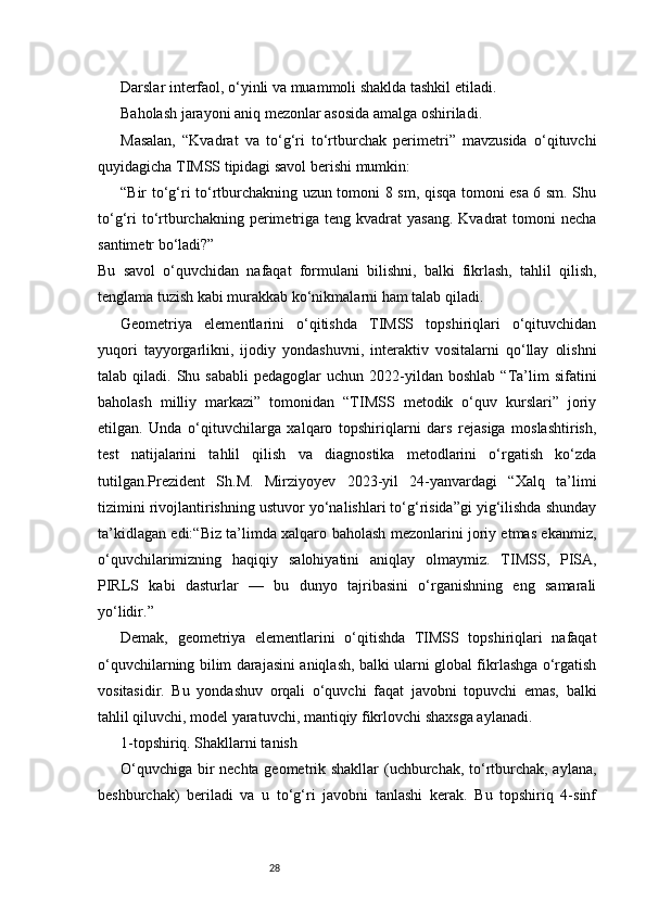28Darslar interfaol, o‘yinli va muammoli shaklda tashkil etiladi.
Baholash jarayoni aniq mezonlar asosida amalga oshiriladi.
Masalan,   “Kvadrat   va   to‘g‘ri   to‘rtburchak   perimetri”   mavzusida   o‘qituvchi
quyidagicha TIMSS tipidagi savol berishi mumkin:
“Bir to‘g‘ri to‘rtburchakning uzun tomoni 8 sm, qisqa tomoni esa 6 sm. Shu
to‘g‘ri   to‘rtburchakning  perimetriga  teng  kvadrat   yasang.  Kvadrat   tomoni   necha
santimetr bo‘ladi?”
Bu   savol   o‘quvchidan   nafaqat   formulani   bilishni,   balki   fikrlash,   tahlil   qilish,
tenglama tuzish kabi murakkab ko‘nikmalarni ham talab qiladi.
Geometriya   elementlarini   o‘qitishda   TIMSS   topshiriqlari   o‘qituvchidan
yuqori   tayyorgarlikni,   ijodiy   yondashuvni,   interaktiv   vositalarni   qo‘llay   olishni
talab  qiladi.  Shu  sababli  pedagoglar  uchun   2022-yildan  boshlab   “Ta’lim   sifatini
baholash   milliy   markazi”   tomonidan   “TIMSS   metodik   o‘quv   kurslari”   joriy
etilgan.   Unda   o‘qituvchilarga   xalqaro   topshiriqlarni   dars   rejasiga   moslashtirish,
test   natijalarini   tahlil   qilish   va   diagnostika   metodlarini   o‘rgatish   ko‘zda
tutilgan.Prezident   Sh.M.   Mirziyoyev   2023-yil   24-yanvardagi   “Xalq   ta’limi
tizimini rivojlantirishning ustuvor yo‘nalishlari to‘g‘risida”gi yig‘ilishda shunday
ta’kidlagan edi:“Biz ta’limda xalqaro baholash mezonlarini joriy etmas ekanmiz,
o‘quvchilarimizning   haqiqiy   salohiyatini   aniqlay   olmaymiz.   TIMSS,   PISA,
PIRLS   kabi   dasturlar   —   bu   dunyo   tajribasini   o‘rganishning   eng   samarali
yo‘lidir.”
Demak,   geometriya   elementlarini   o‘qitishda   TIMSS   topshiriqlari   nafaqat
o‘quvchilarning bilim darajasini aniqlash, balki ularni global fikrlashga o‘rgatish
vositasidir.   Bu   yondashuv   orqali   o‘quvchi   faqat   javobni   topuvchi   emas,   balki
tahlil qiluvchi, model yaratuvchi, mantiqiy fikrlovchi shaxsga aylanadi.
1-topshiriq. Shakllarni tanish
O‘quvchiga bir nechta geometrik shakllar  (uchburchak, to‘rtburchak, aylana,
beshburchak)   beriladi   va   u   to‘g‘ri   javobni   tanlashi   kerak.   Bu   topshiriq   4-sinf 