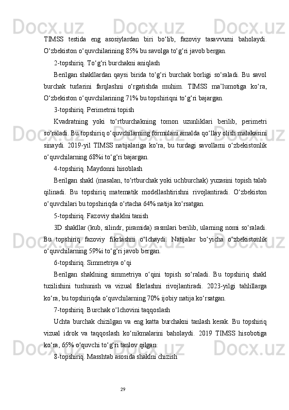 29TIMSS   testida   eng   asosiylardan   biri   bo‘lib,   fazoviy   tasavvurni   baholaydi.
O‘zbekiston o‘quvchilarining 85% bu savolga to‘g‘ri javob bergan.
2-topshiriq. To‘g‘ri burchakni aniqlash
Berilgan   shakllardan   qaysi   birida   to‘g‘ri   burchak   borligi   so‘raladi.   Bu   savol
burchak   turlarini   farqlashni   o‘rgatishda   muhim.   TIMSS   ma’lumotiga   ko‘ra,
O‘zbekiston o‘quvchilarining 71% bu topshiriqni to‘g‘ri bajargan.
3-topshiriq. Perimetrni topish
Kvadratning   yoki   to‘rtburchakning   tomon   uzunliklari   berilib,   perimetri
so‘raladi. Bu topshiriq o‘quvchilarning formulani amalda qo‘llay olish malakasini
sinaydi.   2019-yil   TIMSS   natijalariga   ko‘ra,   bu   turdagi   savollarni   o‘zbekistonlik
o‘quvchilarning 68%i to‘g‘ri bajargan.
4-topshiriq. Maydonni hisoblash
Berilgan shakl (masalan, to‘rtburchak yoki uchburchak) yuzasini topish talab
qilinadi.   Bu   topshiriq   matematik   modellashtirishni   rivojlantiradi.   O‘zbekiston
o‘quvchilari bu topshiriqda o‘rtacha 64% natija ko‘rsatgan.
5-topshiriq. Fazoviy shaklni tanish
3D shakllar (kub, silindr, piramida) rasmlari berilib, ularning nomi so‘raladi.
Bu   topshiriq   fazoviy   fikrlashni   o‘lchaydi.   Natijalar   bo‘yicha   o‘zbekistonlik
o‘quvchilarning 59%i to‘g‘ri javob bergan.
6-topshiriq. Simmetriya o‘qi
Berilgan   shaklning   simmetriya   o‘qini   topish   so‘raladi.   Bu   topshiriq   shakl
tuzilishini   tushunish   va   vizual   fikrlashni   rivojlantiradi.   2023-yilgi   tahlillarga
ko‘ra, bu topshiriqda o‘quvchilarning 70% ijobiy natija ko‘rsatgan.
7-topshiriq. Burchak o‘lchovini taqqoslash
Uchta   burchak   chizilgan   va   eng   katta   burchakni   tanlash   kerak.   Bu   topshiriq
vizual   idrok   va   taqqoslash   ko‘nikmalarini   baholaydi.   2019   TIMSS   hisobotiga
ko‘ra, 65% o‘quvchi to‘g‘ri tanlov qilgan.
8-topshiriq. Masshtab asosida shaklni chizish 