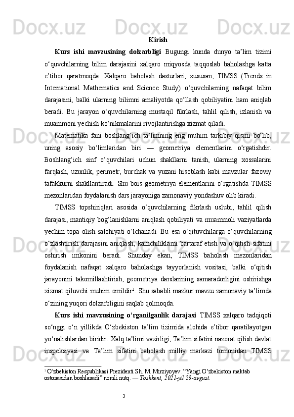 3 Kirish
Kurs   ishi   mavzusining   dolzarbligi   Bugungi   kunda   dunyo   ta’lim   tizimi
o‘quvchilarning   bilim   darajasini   xalqaro   miqyosda   taqqoslab   baholashga   katta
e’tibor   qaratmoqda.   Xalqaro   baholash   dasturlari,   xususan,   TIMSS   (Trends   in
International   Mathematics   and   Science   Study)   o‘quvchilarning   nafaqat   bilim
darajasini,   balki   ularning   bilimni   amaliyotda   qo‘llash   qobiliyatini   ham   aniqlab
beradi.   Bu   jarayon   o‘quvchilarning   mustaqil   fikrlash,   tahlil   qilish,   izlanish   va
muammoni yechish ko‘nikmalarini rivojlantirishga xizmat qiladi.
Matematika   fani   boshlang‘ich   ta’limning   eng   muhim   tarkibiy   qismi   bo‘lib,
uning   asosiy   bo‘limlaridan   biri   —   geometriya   elementlarini   o‘rgatishdir.
Boshlang‘ich   sinf   o‘quvchilari   uchun   shakllarni   tanish,   ularning   xossalarini
farqlash,   uzunlik,   perimetr,   burchak   va   yuzani   hisoblash   kabi   mavzular   fazoviy
tafakkurni   shakllantiradi.   Shu   bois   geometriya   elementlarini   o‘rgatishda   TIMSS
mezonlaridan foydalanish dars jarayoniga zamonaviy yondashuv olib kiradi.
TIMSS   topshiriqlari   asosida   o‘quvchilarning   fikrlash   uslubi,   tahlil   qilish
darajasi,   mantiqiy   bog‘lanishlarni   aniqlash   qobiliyati   va   muammoli   vaziyatlarda
yechim   topa   olish   salohiyati   o‘lchanadi.   Bu   esa   o‘qituvchilarga   o‘quvchilarning
o‘zlashtirish  darajasini  aniqlash,  kamchiliklarni   bartaraf  etish  va  o‘qitish  sifatini
oshirish   imkonini   beradi.   Shunday   ekan,   TIMSS   baholash   mezonlaridan
foydalanish   nafaqat   xalqaro   baholashga   tayyorlanish   vositasi,   balki   o‘qitish
jarayonini   takomillashtirish,   geometriya   darslarining   samaradorligini   oshirishga
xizmat qiluvchi muhim omildir 1
. Shu sababli mazkur mavzu zamonaviy ta’limda
o‘zining yuqori dolzarbligini saqlab qolmoqda.
Kurs   ishi   mavzusining   o‘rganilganlik   darajasi   TIMSS   xalqaro   tadqiqoti
so‘nggi   o‘n   yillikda   O‘zbekiston   ta’lim   tizimida   alohida   e’tibor   qaratilayotgan
yo‘nalishlardan biridir. Xalq ta’limi vazirligi, Ta’lim sifatini nazorat qilish davlat
inspeksiyasi   va   Ta’lim   sifatini   baholash   milliy   markazi   tomonidan   TIMSS
1
  O‘zbekiston Respublikasi Prezidenti Sh. M. Mirziyoyev.  “Yangi O‘zbekiston maktab 
ostonasidan boshlanadi” nomli nutq. —  Toshkent, 2021-yil 23-avgust. 