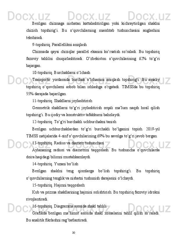 30Berilgan   chizmaga   nisbatan   kattalashtirilgan   yoki   kichraytirilgan   shaklni
chizish   topshirig‘i.   Bu   o‘quvchilarning   masshtab   tushunchasini   anglashini
tekshiradi.
9-topshiriq. Parallellikni aniqlash
Chizmada   qaysi   chiziqlar   parallel   ekanini   ko‘rsatish   so‘raladi.   Bu   topshiriq
fazoviy   tahlilni   chuqurlashtiradi.   O‘zbekiston   o‘quvchilarining   62%   to‘g‘ri
bajargan.
10-topshiriq. Burchaklarni o‘lchash
Transportir   yordamida   burchak   o‘lchamini   aniqlash   topshirig‘i.   Bu   amaliy
topshiriq   o‘quvchilarni   asbob   bilan   ishlashga   o‘rgatadi.   TIMSSda   bu   topshiriq
55% darajada bajarilgan.
11-topshiriq. Shakllarni joylashtirish
Geometrik   shakllarni   to‘g‘ri   joylashtirish   orqali   ma’lum   naqsh   hosil   qilish
topshirig‘i. Bu ijodiy va konstruktiv tafakkurni baholaydi.
12-topshiriq. To‘g‘ri burchakli uchburchakni tanish
Berilgan   uchburchaklardan   to‘g‘ri   burchakli   bo‘lganini   topish.   2019-yil
TIMSS natijalarida 4-sinf o‘quvchilarining 69% bu savolga to‘g‘ri javob bergan.
13-topshiriq. Radius va diametr tushunchasi
Aylananing   radiusi   va   diametrini   taqqoslash.   Bu   tushuncha   o‘quvchilarda
doira haqidagi bilimni mustahkamlaydi.
14-topshiriq. Yuzani bo‘lish
Berilgan   shaklni   teng   qismlarga   bo‘lish   topshirig‘i.   Bu   topshiriq
o‘quvchilarning tenglik va nisbatni tushunish darajasini o‘lchaydi.
15-topshiriq. Hajmni taqqoslash
Kub va prizma shakllarining hajmini solishtirish. Bu topshiriq fazoviy idrokni
rivojlantiradi.
16-topshiriq. Diagramma asosida shakl tahlili
Grafikda   berilgan   ma’lumot   asosida   shakl   xossalarini   tahlil   qilish   so‘raladi.
Bu analitik fikrlashni rag‘batlantiradi. 
