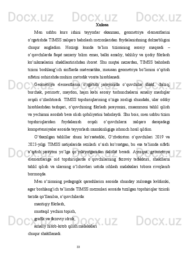 33 Xulosa
Men   ushbu   kurs   ishini   tayyorlar   ekanman,   geometriya   elementlarini
o‘rgatishda TIMSS xalqaro baholash mezonlaridan foydalanishning dolzarbligini
chuqur   angladim.   Hozirgi   kunda   ta’lim   tizimining   asosiy   maqsadi   –
o‘quvchilarda   faqat   nazariy   bilim   emas,   balki   amaliy,   tahliliy   va   ijodiy   fikrlash
ko‘nikmalarini   shakllantirishdan   iborat.   Shu   nuqtai   nazardan,   TIMSS   baholash
tizimi boshlang‘ich sinflarda matematika, xususan  geometriya bo‘limini  o‘qitish
sifatini oshirishda muhim metodik vosita hisoblanadi.
Geometriya   elementlarini   o‘rgatish   jarayonida   o‘quvchilar   shakl,   chiziq,
burchak,   perimetr,   maydon,   hajm   kabi   asosiy   tushunchalarni   amaliy   mashqlar
orqali  o‘zlashtiradi. TIMSS topshiriqlarining o‘ziga xosligi shundaki, ular  oddiy
hisoblashdan   tashqari,   o‘quvchining   fikrlash   jarayonini,   muammoni   tahlil   qilish
va yechimni asoslab bera olish qobiliyatini baholaydi. Shu bois, men ushbu tizim
topshiriqlaridan   foydalanish   orqali   o‘quvchilarni   xalqaro   darajadagi
kompetensiyalar asosida tayyorlash mumkinligiga ishonch hosil qildim.
O‘tkazilgan   tahlillar   shuni   ko‘rsatadiki,   O‘zbekiston   o‘quvchilari   2019   va
2023-yilgi   TIMSS   natijalarida   sezilarli   o‘sish   ko‘rsatgan,   bu   esa   ta’limda   sifatli
o‘qitish   jarayoni   yo‘lga   qo‘yilayotganidan   dalolat   beradi.   Ayniqsa,   geometriya
elementlariga   oid   topshiriqlarda   o‘quvchilarning   fazoviy   tafakkuri,   shakllarni
tahlil   qilish   va   ularning   o‘lchovlari   ustida   ishlash   malakalari   tobora   rivojlanib
bormoqda.
Men   o‘zimning   pedagogik   qarashlarim   asosida   shunday   xulosaga   keldimki,
agar boshlang‘ich ta’limda TIMSS mezonlari asosida tuzilgan topshiriqlar tizimli
tarzda qo‘llanilsa, o‘quvchilarda:
mantiqiy fikrlash,
mustaqil yechim topish,
grafik va fazoviy idrok,
amaliy hisob-kitob qilish malakalari
chuqur shakllanadi. 