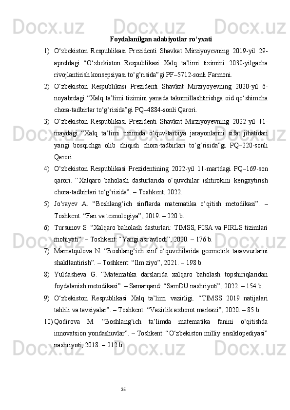 35Foydalanilgan adabiyotlar ro‘yxati
1) O‘zbekiston   Respublikasi   Prezidenti   Shavkat   Mirziyoyevning   2019-yil   29-
apreldagi   “O‘zbekiston   Respublikasi   Xalq   ta’limi   tizimini   2030-yilgacha
rivojlantirish konsepsiyasi to‘g‘risida”gi PF–5712-sonli Farmoni.
2) O‘zbekiston   Respublikasi   Prezidenti   Shavkat   Mirziyoyevning   2020-yil   6-
noyabrdagi “Xalq ta’limi tizimini yanada takomillashtirishga oid qo‘shimcha
chora-tadbirlar to‘g‘risida”gi PQ–4884-sonli Qarori.
3) O‘zbekiston   Respublikasi   Prezidenti   Shavkat   Mirziyoyevning   2022-yil   11-
maydagi   “Xalq   ta’limi   tizimida   o‘quv-tarbiya   jarayonlarini   sifat   jihatidan
yangi   bosqichga   olib   chiqish   chora-tadbirlari   to‘g‘risida”gi   PQ–220-sonli
Qarori.
4) O‘zbekiston   Respublikasi   Prezidentining   2022-yil   11-martdagi   PQ–169-son
qarori.   “Xalqaro   baholash   dasturlarida   o‘quvchilar   ishtirokini   kengaytirish
chora-tadbirlari to‘g‘risida”. – Toshkent, 2022.
5) Jo‘rayev   A.   “Boshlang‘ich   sinflarda   matematika   o‘qitish   metodikasi”.   –
Toshkent: “Fan va texnologiya”, 2019. – 220 b.
6) Tursunov S. “Xalqaro baholash dasturlari: TIMSS, PISA va PIRLS tizimlari
mohiyati”. – Toshkent: “Yangi asr avlodi”, 2020. – 176 b.
7) Mamatqulova   N.   “Boshlang‘ich   sinf   o‘quvchilarida   geometrik   tasavvurlarni
shakllantirish”. – Toshkent: “Ilm ziyo”, 2021. – 198 b.
8) Yuldasheva   G.   “Matematika   darslarida   xalqaro   baholash   topshiriqlaridan
foydalanish metodikasi”. – Samarqand: “SamDU nashriyoti”, 2022. – 154 b.
9) O‘zbekiston   Respublikasi   Xalq   ta’limi   vazirligi.   “TIMSS   2019   natijalari
tahlili va tavsiyalar”. – Toshkent: “Vazirlik axborot markazi”, 2020. – 85 b.
10) Qodirova   M.   “Boshlang‘ich   ta’limda   matematika   fanini   o‘qitishda
innovatsion yondashuvlar”. – Toshkent: “O‘zbekiston milliy ensiklopediyasi”
nashriyoti, 2018. – 212 b. 