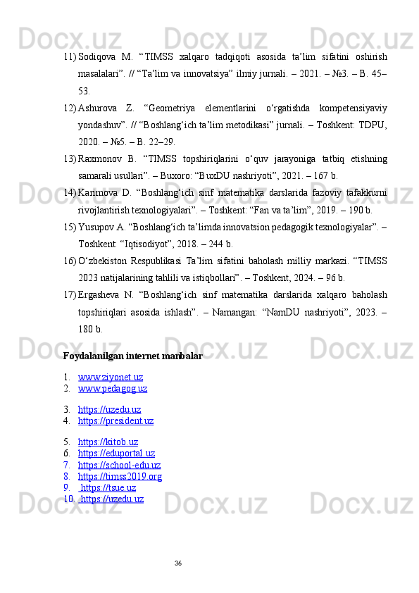 3611) Sodiqova   M.   “TIMSS   xalqaro   tadqiqoti   asosida   ta’lim   sifatini   oshirish
masalalari”. // “Ta’lim va innovatsiya” ilmiy jurnali. – 2021. – №3. – B. 45–
53.
12) Ashurova   Z.   “Geometriya   elementlarini   o‘rgatishda   kompetensiyaviy
yondashuv”. // “Boshlang‘ich ta’lim metodikasi” jurnali. – Toshkent: TDPU,
2020. – №5. – B. 22–29.
13) Raxmonov   B.   “TIMSS   topshiriqlarini   o‘quv   jarayoniga   tatbiq   etishning
samarali usullari”. – Buxoro: “BuxDU nashriyoti”, 2021. – 167 b.
14) Karimova   D.   “Boshlang‘ich   sinf   matematika   darslarida   fazoviy   tafakkurni
rivojlantirish texnologiyalari”. – Toshkent: “Fan va ta’lim”, 2019. – 190 b.
15) Yusupov A. “Boshlang‘ich ta’limda innovatsion pedagogik texnologiyalar”. –
Toshkent: “Iqtisodiyot”, 2018. – 244 b.
16) O‘zbekiston   Respublikasi   Ta’lim   sifatini   baholash   milliy   markazi.   “TIMSS
2023 natijalarining tahlili va istiqbollari”. – Toshkent, 2024. – 96 b.
17) Ergasheva   N.   “Boshlang‘ich   sinf   matematika   darslarida   xalqaro   baholash
topshiriqlari   asosida   ishlash”.   –   Namangan:   “NamDU   nashriyoti”,   2023.   –
180 b.
Foydalanilgan internet manbalar
1. www.ziyonet.uz   
2. www.pedagog.uz   
3. https://uzedu.uz   
4. https://president.uz   
5. https://kitob.uz   
6. https://eduportal.uz   
7. https://school-edu.uz   
8. https://timss2019.org   
9.     https://tsue.uz   
10.  https://uzedu.uz    