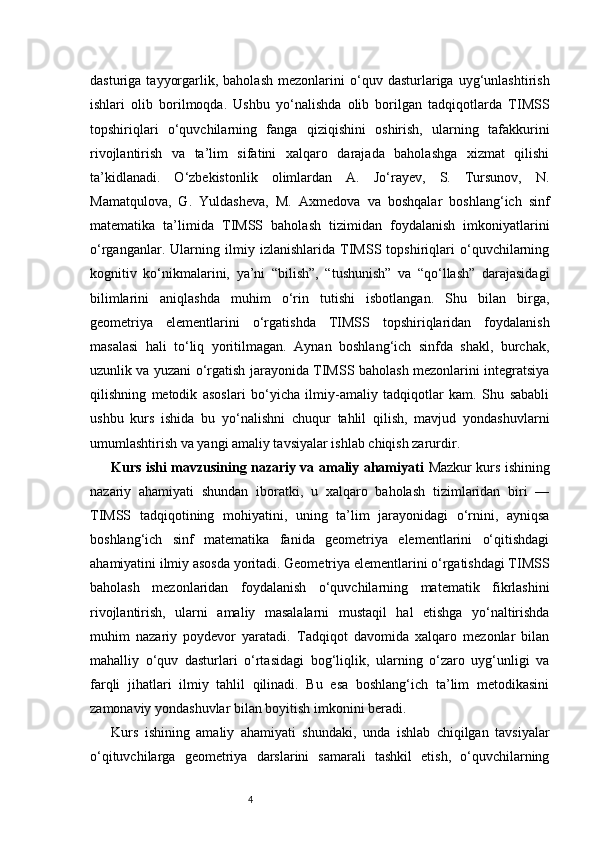 4dasturiga   tayyorgarlik,  baholash   mezonlarini   o‘quv   dasturlariga  uyg‘unlashtirish
ishlari   olib   borilmoqda.   Ushbu   yo‘nalishda   olib   borilgan   tadqiqotlarda   TIMSS
topshiriqlari   o‘quvchilarning   fanga   qiziqishini   oshirish,   ularning   tafakkurini
rivojlantirish   va   ta’lim   sifatini   xalqaro   darajada   baholashga   xizmat   qilishi
ta’kidlanadi.   O‘zbekistonlik   olimlardan   A.   Jo‘rayev,   S.   Tursunov,   N.
Mamatqulova,   G.   Yuldasheva,   M.   Axmedova   va   boshqalar   boshlang‘ich   sinf
matematika   ta’limida   TIMSS   baholash   tizimidan   foydalanish   imkoniyatlarini
o‘rganganlar.   Ularning   ilmiy   izlanishlarida   TIMSS   topshiriqlari   o‘quvchilarning
kognitiv   ko‘nikmalarini,   ya’ni   “bilish”,   “tushunish”   va   “qo‘llash”   darajasidagi
bilimlarini   aniqlashda   muhim   o‘rin   tutishi   isbotlangan.   Shu   bilan   birga,
geometriya   elementlarini   o‘rgatishda   TIMSS   topshiriqlaridan   foydalanish
masalasi   hali   to‘liq   yoritilmagan.   Aynan   boshlang‘ich   sinfda   shakl,   burchak,
uzunlik va yuzani o‘rgatish jarayonida TIMSS baholash mezonlarini integratsiya
qilishning   metodik   asoslari   bo‘yicha   ilmiy-amaliy   tadqiqotlar   kam.   Shu   sababli
ushbu   kurs   ishida   bu   yo‘nalishni   chuqur   tahlil   qilish,   mavjud   yondashuvlarni
umumlashtirish va yangi amaliy tavsiyalar ishlab chiqish zarurdir.
Kurs ishi mavzusining nazariy va amaliy ahamiyati   Mazkur kurs ishining
nazariy   ahamiyati   shundan   iboratki,   u   xalqaro   baholash   tizimlaridan   biri   —
TIMSS   tadqiqotining   mohiyatini,   uning   ta’lim   jarayonidagi   o‘rnini,   ayniqsa
boshlang‘ich   sinf   matematika   fanida   geometriya   elementlarini   o‘qitishdagi
ahamiyatini ilmiy asosda yoritadi. Geometriya elementlarini o‘rgatishdagi TIMSS
baholash   mezonlaridan   foydalanish   o‘quvchilarning   matematik   fikrlashini
rivojlantirish,   ularni   amaliy   masalalarni   mustaqil   hal   etishga   yo‘naltirishda
muhim   nazariy   poydevor   yaratadi.   Tadqiqot   davomida   xalqaro   mezonlar   bilan
mahalliy   o‘quv   dasturlari   o‘rtasidagi   bog‘liqlik,   ularning   o‘zaro   uyg‘unligi   va
farqli   jihatlari   ilmiy   tahlil   qilinadi.   Bu   esa   boshlang‘ich   ta’lim   metodikasini
zamonaviy yondashuvlar bilan boyitish imkonini beradi.
Kurs   ishining   amaliy   ahamiyati   shundaki,   unda   ishlab   chiqilgan   tavsiyalar
o‘qituvchilarga   geometriya   darslarini   samarali   tashkil   etish,   o‘quvchilarning 