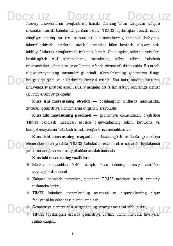 5fazoviy   tasavvurlarini   rivojlantirish   hamda   ularning   bilim   darajasini   xalqaro
mezonlar asosida baholashda yordam beradi. TIMSS topshiriqlari asosida ishlab
chiqilgan   mashq   va   test   namunalari   o‘qituvchilarning   metodik   faoliyatini
takomillashtirish,   darslarni   interfaol   metodlar   bilan   boyitish,   o‘quvchilarda
tahliliy   fikrlashni   rivojlantirish   imkonini   beradi.   Shuningdek,   tadqiqot   natijalari
boshlang‘ich   sinf   o‘qituvchilari,   metodistlar,   ta’lim   sifatini   baholash
mutaxassislari uchun amaliy qo‘llanma sifatida xizmat qilishi mumkin. Bu orqali
o‘quv   jarayonining   samaradorligi   ortadi,   o‘quvchilarning   geometriya   faniga
bo‘lgan   qiziqishi   va   o‘zlashtirish   darajasi   oshadi.   Shu   bois,   mazkur   kurs   ishi
ilmiy-nazariy jihatdan asosli, amaliy natijalar esa ta’lim sifatini oshirishga xizmat
qiluvchi ahamiyatga egadir.
Kurs   ishi   mavzusining   obyekti   —   boshlang‘ich   sinflarda   matematika,
xususan, geometriya elementlarini o‘rgatish jarayonidir.
Kurs   ishi   mavzusining   predmeti   —   geometriya   elementlarini   o‘qitishda
TIMSS   baholash   mezonlari   asosida   o‘quvchilarning   bilim,   ko‘nikma   va
kompetensiyalarini baholash hamda rivojlantirish metodikasidir.
Kurs   ishi   mavzusining   maqsadi   —   boshlang‘ich   sinflarda   geometriya
elementlarini   o‘rgatishda   TIMSS   baholash   mezonlaridan   samarali   foydalanish
yo‘llarini aniqlash va amaliy jihatdan asoslab berishdir.
Kurs ishi mavzusining vazifalari
 Mazkur   maqsaddan   kelib   chiqib,   kurs   ishining   asosiy   vazifalari
quyidagilardan iborat
 Xalqaro   baholash   mezonlari,   jumladan   TIMSS   tadqiqoti   haqida   umumiy
tushuncha berish;
 TIMSS   baholash   mezonlarining   mazmuni   va   o‘quvchilarning   o‘quv
faoliyatini baholashdagi o‘rnini aniqlash;
 Geometriya elementlarini o‘rgatishning nazariy asoslarini tahlil qilish;
 TIMSS   topshiriqlari   asosida   geometriya   bo‘limi   uchun   metodik   tavsiyalar
ishlab chiqish; 