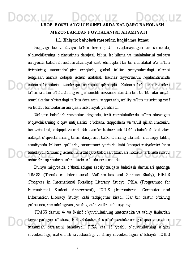 7I-BOB. BOSHLANG‘ICH SINFLARDA XALQARO BAHOLASH
MEZONLARIDAN FOYDALANISH AHAMIYATI
1.1. Xalqaro baholash mezonlari haqida ma’lumot
Bugungi   kunda   dunyo   ta’lim   tizimi   jadal   rivojlanayotgan   bir   sharoitda,
o‘quvchilarning   o‘zlashtirish   darajasi,   bilim,   ko‘nikma   va   malakalarini   xalqaro
miqyosda baholash muhim ahamiyat kasb etmoqda. Har bir mamlakat o‘z ta’lim
tizimining   samaradorligini   aniqlash,   global   ta’lim   jarayonlaridagi   o‘rnini
belgilash   hamda   kelajak   uchun   malakali   kadrlar   tayyorlashni   rejalashtirishda
xalqaro   baholash   tizimlariga   murojaat   qilmoqda.   Xalqaro   baholash   tizimlari
ta’lim sifatini o‘lchashning eng ishonchli mexanizmlaridan biri bo‘lib, ular orqali
mamlakatlar o‘rtasidagi ta’lim darajasini taqqoslash, milliy ta’lim tizimining zaif
va kuchli tomonlarini aniqlash imkoniyati yaratiladi.
Xalqaro   baholash   mezonlari   deganda,   turli   mamlakatlarda   ta’lim   olayotgan
o‘quvchilarning   o‘quv   natijalarini   o‘lchash,   taqqoslash   va   tahlil   qilish   imkonini
beruvchi test, tadqiqot va metodik tizimlar tushuniladi. Ushbu baholash dasturlari
nafaqat o‘quvchilarning bilim darajasini, balki  ularning fikrlash, mantiqiy tahlil,
amaliyotda   bilimni   qo‘llash,   muammoni   yechish   kabi   kompetensiyalarini   ham
baholaydi. Shuning uchun ham xalqaro baholash tizimlari hozirda ta’limda sifatni
oshirishning muhim ko‘rsatkichi sifatida qaralmoqda.
Dunyo   miqyosida   o‘tkaziladigan   asosiy   xalqaro   baholash   dasturlari   qatoriga
TIMSS   (Trends   in   International   Mathematics   and   Science   Study),   PIRLS
(Progress   in   International   Reading   Literacy   Study),   PISA   (Programme   for
International   Student   Assessment),   ICILS   (International   Computer   and
Information   Literacy   Study)   kabi   tadqiqotlar   kiradi.   Har   bir   dastur   o‘zining
yo‘nalishi, metodologiyasi, yosh guruhi va fan sohasiga ega.
TIMSS   dasturi   4-   va   8-sinf   o‘quvchilarining   matematika  va   tabiiy  fanlardan
tayyorgarligini o‘lchasa, PIRLS dasturi 4-sinf o‘quvchilarining o‘qish va matnni
tushunish   darajasini   baholaydi.   PISA   esa   15   yoshli   o‘quvchilarning   o‘qish
savodxonligi,   matematik  savodxonligi   va   ilmiy  savodxonligini   o‘lchaydi.   ICILS 