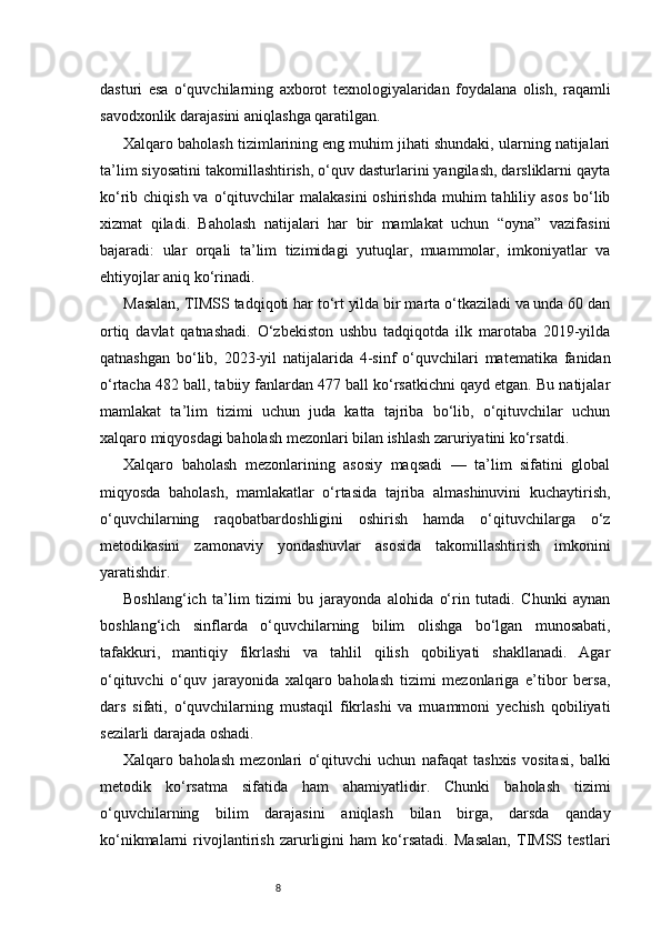 8dasturi   esa   o‘quvchilarning   axborot   texnologiyalaridan   foydalana   olish,   raqamli
savodxonlik darajasini aniqlashga qaratilgan.
Xalqaro baholash tizimlarining eng muhim jihati shundaki, ularning natijalari
ta’lim siyosatini takomillashtirish, o‘quv dasturlarini yangilash, darsliklarni qayta
ko‘rib chiqish  va  o‘qituvchilar   malakasini   oshirishda  muhim  tahliliy asos  bo‘lib
xizmat   qiladi.   Baholash   natijalari   har   bir   mamlakat   uchun   “oyna”   vazifasini
bajaradi:   ular   orqali   ta’lim   tizimidagi   yutuqlar,   muammolar,   imkoniyatlar   va
ehtiyojlar aniq ko‘rinadi.
Masalan, TIMSS tadqiqoti har to‘rt yilda bir marta o‘tkaziladi va unda 60 dan
ortiq   davlat   qatnashadi.   O‘zbekiston   ushbu   tadqiqotda   ilk   marotaba   2019-yilda
qatnashgan   bo‘lib,   2023-yil   natijalarida   4-sinf   o‘quvchilari   matematika   fanidan
o‘rtacha 482 ball, tabiiy fanlardan 477 ball ko‘rsatkichni qayd etgan. Bu natijalar
mamlakat   ta’lim   tizimi   uchun   juda   katta   tajriba   bo‘lib,   o‘qituvchilar   uchun
xalqaro miqyosdagi baholash mezonlari bilan ishlash zaruriyatini ko‘rsatdi.
Xalqaro   baholash   mezonlarining   asosiy   maqsadi   —   ta’lim   sifatini   global
miqyosda   baholash,   mamlakatlar   o‘rtasida   tajriba   almashinuvini   kuchaytirish,
o‘quvchilarning   raqobatbardoshligini   oshirish   hamda   o‘qituvchilarga   o‘z
metodikasini   zamonaviy   yondashuvlar   asosida   takomillashtirish   imkonini
yaratishdir.
Boshlang‘ich   ta’lim   tizimi   bu   jarayonda   alohida   o‘rin   tutadi.   Chunki   aynan
boshlang‘ich   sinflarda   o‘quvchilarning   bilim   olishga   bo‘lgan   munosabati,
tafakkuri,   mantiqiy   fikrlashi   va   tahlil   qilish   qobiliyati   shakllanadi.   Agar
o‘qituvchi   o‘quv   jarayonida   xalqaro   baholash   tizimi   mezonlariga   e’tibor   bersa,
dars   sifati,   o‘quvchilarning   mustaqil   fikrlashi   va   muammoni   yechish   qobiliyati
sezilarli darajada oshadi.
Xalqaro   baholash   mezonlari   o‘qituvchi   uchun   nafaqat   tashxis   vositasi,   balki
metodik   ko‘rsatma   sifatida   ham   ahamiyatlidir.   Chunki   baholash   tizimi
o‘quvchilarning   bilim   darajasini   aniqlash   bilan   birga,   darsda   qanday
ko‘nikmalarni   rivojlantirish   zarurligini   ham   ko‘rsatadi.   Masalan,   TIMSS   testlari 