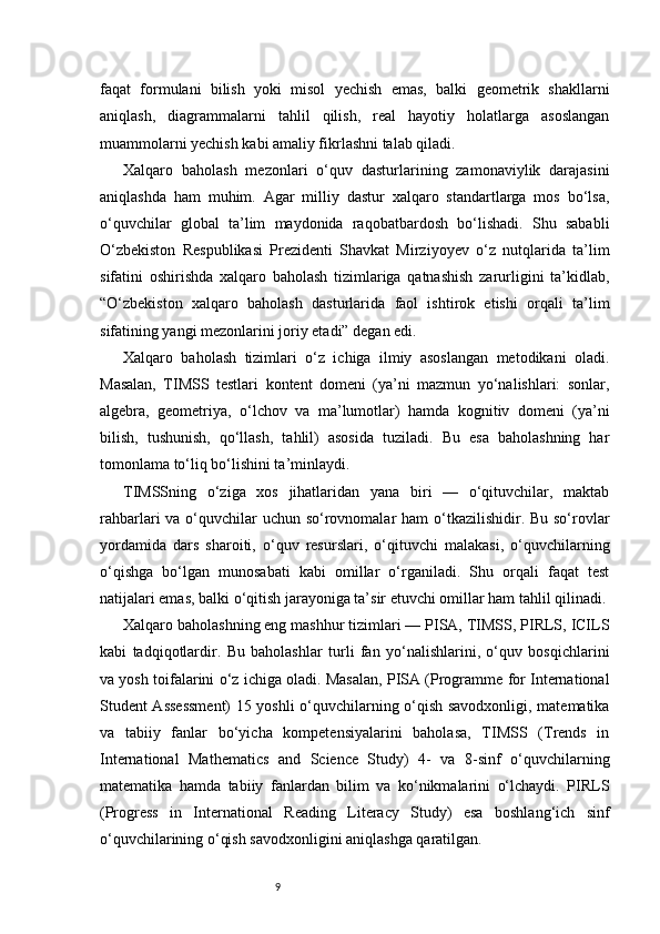 9faqat   formulani   bilish   yoki   misol   yechish   emas,   balki   geometrik   shakllarni
aniqlash,   diagrammalarni   tahlil   qilish,   real   hayotiy   holatlarga   asoslangan
muammolarni yechish kabi amaliy fikrlashni talab qiladi.
Xalqaro   baholash   mezonlari   o‘quv   dasturlarining   zamonaviylik   darajasini
aniqlashda   ham   muhim.   Agar   milliy   dastur   xalqaro   standartlarga   mos   bo‘lsa,
o‘quvchilar   global   ta’lim   maydonida   raqobatbardosh   bo‘lishadi.   Shu   sababli
O‘zbekiston   Respublikasi   Prezidenti   Shavkat   Mirziyoyev   o‘z   nutqlarida   ta’lim
sifatini   oshirishda   xalqaro   baholash   tizimlariga   qatnashish   zarurligini   ta’kidlab,
“O‘zbekiston   xalqaro   baholash   dasturlarida   faol   ishtirok   etishi   orqali   ta’lim
sifatining yangi mezonlarini joriy etadi” degan edi.
Xalqaro   baholash   tizimlari   o‘z   ichiga   ilmiy   asoslangan   metodikani   oladi.
Masalan,   TIMSS   testlari   kontent   domeni   (ya’ni   mazmun   yo‘nalishlari:   sonlar,
algebra,   geometriya,   o‘lchov   va   ma’lumotlar)   hamda   kognitiv   domeni   (ya’ni
bilish,   tushunish,   qo‘llash,   tahlil)   asosida   tuziladi.   Bu   esa   baholashning   har
tomonlama to‘liq bo‘lishini ta’minlaydi.
TIMSSning   o‘ziga   xos   jihatlaridan   yana   biri   —   o‘qituvchilar,   maktab
rahbarlari va o‘quvchilar  uchun so‘rovnomalar ham  o‘tkazilishidir. Bu so‘rovlar
yordamida   dars   sharoiti,   o‘quv   resurslari,   o‘qituvchi   malakasi,   o‘quvchilarning
o‘qishga   bo‘lgan   munosabati   kabi   omillar   o‘rganiladi.   Shu   orqali   faqat   test
natijalari emas, balki o‘qitish jarayoniga ta’sir etuvchi omillar ham tahlil qilinadi.
Xalqaro baholashning eng mashhur tizimlari — PISA, TIMSS, PIRLS, ICILS
kabi   tadqiqotlardir.   Bu   baholashlar   turli   fan   yo‘nalishlarini,   o‘quv   bosqichlarini
va yosh toifalarini o‘z ichiga oladi. Masalan, PISA (Programme for International
Student Assessment) 15 yoshli o‘quvchilarning o‘qish savodxonligi, matematika
va   tabiiy   fanlar   bo‘yicha   kompetensiyalarini   baholasa,   TIMSS   (Trends   in
International   Mathematics   and   Science   Study)   4-   va   8-sinf   o‘quvchilarning
matematika   hamda   tabiiy   fanlardan   bilim   va   ko‘nikmalarini   o‘lchaydi.   PIRLS
(Progress   in   International   Reading   Literacy   Study)   esa   boshlang‘ich   sinf
o‘quvchilarining o‘qish savodxonligini aniqlashga qaratilgan. 