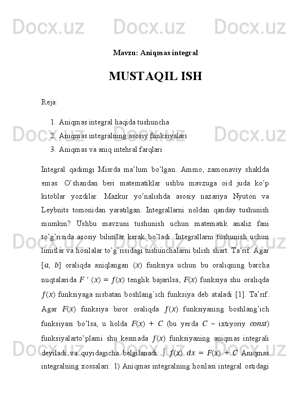 Mavzu:  Aniqmas integral
MUSTAQIL ISH
Reja:
1. Aniqmas integral haqida tushuncha 
2. Aniqmas integralning asosiy funksiyalari
3. Aniqmas va aniq intehral farqlari
Integral   qadimgi   Misrda   ma’lum   bo’lgan.   Ammo,   zamonaviy   shaklda
emas.   O’shandan   beri   matematiklar   ushbu   mavzuga   oid   juda   ko’p
kitoblar   yozdilar.   Mazkur   yo’nalishda   asosiy   nazariya   Nyuton   va
Leybnits   tomonidan   yaratilgan.   Integrallarni   noldan   qanday   tushunish
mumkin?   Ushbu   mavzuni   tushunish   uchun   matematik   analiz   fani
to’g’risida   asosiy   bilimlar   kerak   bo’ladi.   Integrallarni   tushunish   uchun
limitlar va hosilalar to’g’risidagi tushunchalarni bilish shart. Ta’rif. Agar
[ ?????? ,   ?????? ]   oraliqda   aniqlangan   ( ?????? )   funksiya   uchun   bu   oraliqning   barcha
nuqtalarida   ??????   ′   ( ?????? )   =   ?????? ( ?????? )   t е nglik   bajarilsa,   ?????? ( ?????? )   funksiya   shu   oraliqda
?????? ( ?????? )   funksiyaga   nisbatan   b о shlang`ich   funksiya   d е b   ataladi   [1].   Ta’rif.
Agar   ?????? ( ?????? )   funksiya   biror   oraliqda   ?????? ( ?????? )   funksiyaning   boshlang’ich
funksiyasi   bo’lsa,   u   holda   ?????? ( ?????? )   +   ??????   (bu   yerda   ??????   –   ixtiyoriy   ?????????????????????????????? )
funksiyalarto’plami   shu   kesmada   ?????? ( ?????? )   funksiyaning   aniqmas   integrali
deyiladi   va   quyidagicha   belgilanadi:   ∫   ?????? ( ?????? )   ????????????   =   ?????? ( ?????? )   +   ??????   Aniqmas
integralning xossalari: 1) Aniqmas integralning hosilasi integral ostidagi 