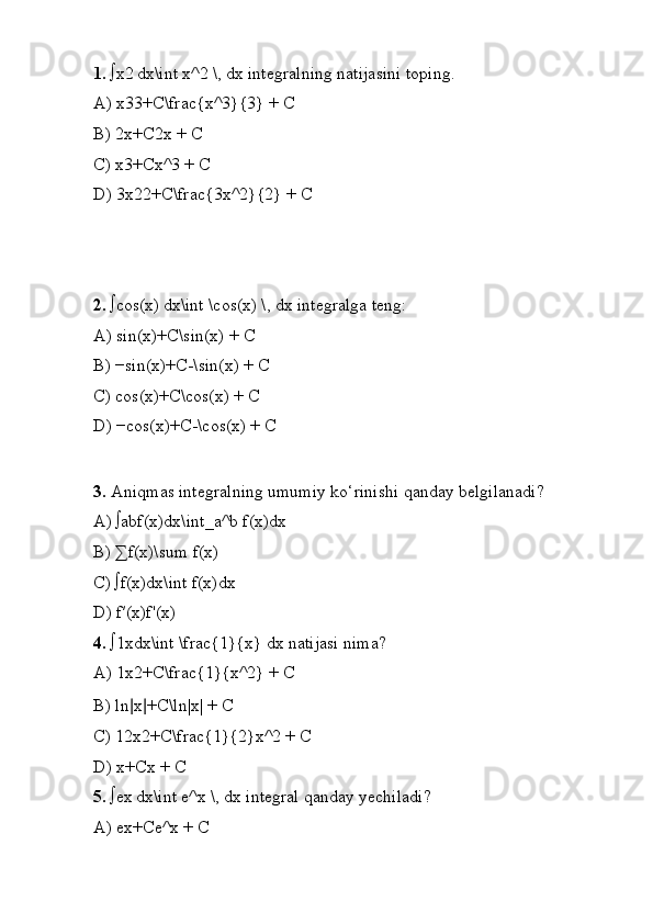 1.  ∫x2 dx\int x^2 \, dx integralning natijasini toping.
A) x33+C\frac{x^3}{3} + C
B) 2x+C2x + C
C) x3+Cx^3 + C
D) 3x22+C\frac{3x^2}{2} + C
2.  ∫cos
 (x)	 dx\int \cos(x) \, dx integralga teng:
A) sin	
 (x)+C\sin(x) + C
B) −sin
 (x)+C-\sin(x) + C
C) cos
 (x)+C\cos(x) + C
D) −cos
 (x)+C-\cos(x) + C
3.  Aniqmas integralning umumiy ko‘rinishi qanday belgilanadi?
A) ∫abf(x)dx\int_a^b f(x)dx
B) ∑f(x)\sum f(x)
C) ∫f(x)dx\int f(x)dx
D) f′(x)f'(x)
4.  ∫1xdx\int \frac{1}{x} dx natijasi nima?
A) 1x2+C\frac{1}{x^2} + C
B) ln	
  ∣ x ∣ +C\ln|x| + C
C) 12x2+C\frac{1}{2}x^2 + C
D) x+Cx + C
5.  ∫ex
 dx\int e^x \, dx integral qanday yechiladi?
A) ex+Ce^x + C 