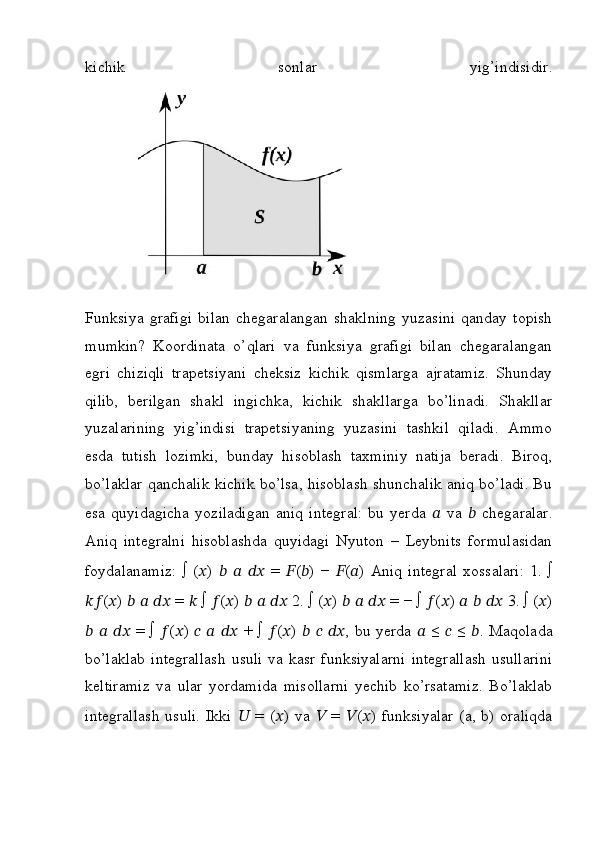 kichik   sonlar   yig’indisidir.
Funksiya   grafigi   bilan   chegaralangan   shaklning   yuzasini   qanday   topish
mumkin?   Koordinata   o’qlari   va   funksiya   grafigi   bilan   chegaralangan
egri   chiziqli   trapetsiyani   cheksiz   kichik   qismlarga   ajratamiz.   Shunday
qilib,   berilgan   shakl   ingichka,   kichik   shakllarga   bo’linadi.   Shakllar
yuzalarining   yig’indisi   trapetsiyaning   yuzasini   tashkil   qiladi.   Ammo
esda   tutish   lozimki,   bunday   hisoblash   taxminiy   natija   beradi.   Biroq,
bo’laklar qanchalik kichik bo’lsa, hisoblash shunchalik aniq bo’ladi. Bu
esa   quyidagicha   yoziladigan   aniq   integral:   bu   yerda   ??????   va   ??????   chegaralar.
Aniq   integralni   hisoblashda   quyidagi   Nyuton   –   Leybnits   formulasidan
foydalanamiz:   ∫   ( ?????? )   ??????   ??????   ????????????   =   ?????? ( ?????? )   −   ?????? ( ?????? )   Aniq   integral   xossalari:   1.   ∫
???????????? ( ?????? )  ??????   ??????   ????????????  =  ??????  ∫  ?????? ( ?????? )  ??????   ??????   ????????????  2. ∫ ( ?????? )  ??????   ??????   ????????????  = − ∫  ?????? ( ?????? )  ??????   ??????   ????????????  3. ∫ ( ?????? )
??????   ??????   ????????????   = ∫   ?????? ( ?????? )   ??????   ??????   ????????????   + ∫   ?????? ( ?????? )   ??????   ??????   ???????????? , bu yerda   ??????   ≤   ??????   ≤   ?????? . Maqolada
bo’laklab   integrallash   usuli   va  kasr   funksiyalarni   integrallash   usullarini
keltiramiz   va   ular   yordamida   misollarni   yechib   ko’rsatamiz.   Bo’laklab
integrallash  usuli.  Ikki   ??????   =  ( ?????? )  va   ??????   =   ?????? ( ?????? )  funksiyalar   (a, b)  oraliqda 