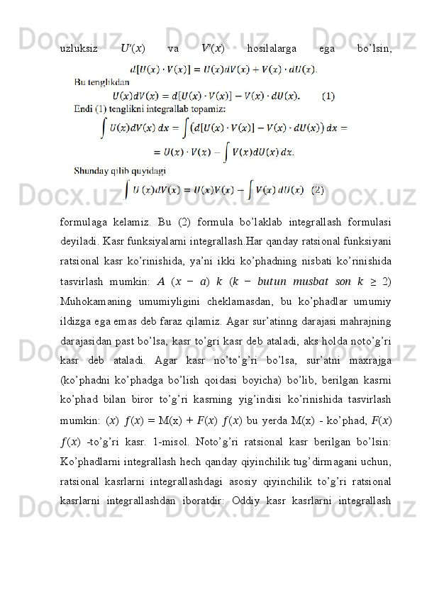 uzluksiz   ?????? ′( ?????? )   va   ?????? ′( ?????? )   hosilalarga   ega   bo’lsin,
formulaga   kelamiz.   Bu   (2)   formula   bo’laklab   integrallash   formulasi
deyiladi. Kasr funksiyalarni integrallash.Har qanday ratsional funksiyani
ratsional   kasr   ko’rinishida,   ya’ni   ikki   ko’phadning   nisbati   ko’rinishida
tasvirlash   mumkin:   ??????   ( ??????   −   ?????? )   ??????   ( ??????   −   ??????????????????????????????   ????????????????????????????????????   ??????????????????   ??????   ≥   2)
Muhokamaning   umumiyligini   cheklamasdan,   bu   ko’phadlar   umumiy
ildizga ega emas deb faraz qilamiz. Agar sur’atinng darajasi mahrajning
darajasidan past bo’lsa, kasr to’gri kasr deb ataladi, aks holda noto’g’ri
kasr   deb   ataladi.   Agar   kasr   no’to’g’ri   bo’lsa,   sur’atni   maxrajga
(ko’phadni   ko’phadga   bo’lish   qoidasi   boyicha)   bo’lib,   berilgan   kasrni
ko’phad   bilan   biror   to’g’ri   kasrning   yig’indisi   ko’rinishida   tasvirlash
mumkin:   ( ?????? )   ?????? ( ?????? )   =   M(x)   +   ?????? ( ?????? )   ?????? ( ?????? )   bu   yerda   M(x)   -   ko’phad,   ?????? ( ?????? )
?????? ( ?????? )   -to’g’ri   kasr.   1-misol.   Noto’g’ri   ratsional   kasr   berilgan   bo’lsin:
Ko’phadlarni integrallash hech qanday qiyinchilik tug’dirmagani uchun,
ratsional   kasrlarni   integrallashdagi   asosiy   qiyinchilik   to’g’ri   ratsional
kasrlarni   integrallashdan   iboratdir:   Oddiy   kasr   kasrlarni   integrallash 