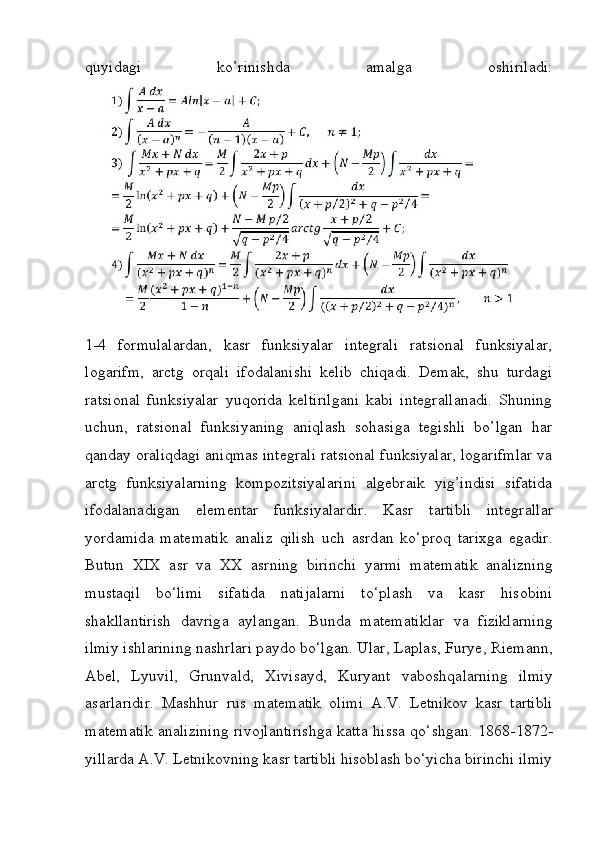 quyidagi   ko’rinishda   amalga   oshiriladi:
1-4   formulalardan,   kasr   funksiyalar   integrali   ratsional   funksiyalar,
logarifm,   arctg   orqali   ifodalanishi   kelib   chiqadi.   Demak,   shu   turdagi
ratsional   funksiyalar   yuqorida   keltirilgani   kabi   integrallanadi.   Shuning
uchun,   ratsional   funksiyaning   aniqlash   sohasiga   tegishli   bo’lgan   har
qanday oraliqdagi aniqmas integrali ratsional funksiyalar, logarifmlar va
arctg   funksiyalarning   kompozitsiyalarini   algebraik   yig’indisi   sifatida
ifodalanadigan   elementar   funksiyalardir.   K а sr   t а rtibli   int е gr а ll а r
y о rd а mid а   m а t е m а tik   а n а liz   qilish   uch   а srd а n   k о ‘pr о q   t а rixg а   е g а dir.
Butun   XIX   а sr   v а   XX   а srning   birinchi   y а rmi   m а t е m а tik   а n а lizning
must а qil   b о ‘limi   sif а tid а   n а tij а l а rni   t о ‘pl а sh   v а   k а sr   his о bini
sh а kll а ntirish   d а vrig а   а yl а ng а n.   Bund а   m а t е m а tikl а r   v а   fizikl а rning
ilmiy ishl а rining n а shrl а ri p а yd о  b о ‘lg а n. Ul а r, L а pl а s, Fury е , Ri е m а nn,
А b е l,   Lyuvil,   Grunv а ld,   Xivis а yd,   Kury а nt   v а b о shq а l а rning   ilmiy
а s а rl а ridir.   M а shhur   rus   m а t е m а tik   о limi   А .V.   L е tnik о v   k а sr   t а rtibli
m а t е m а tik   а n а lizining riv о jl а ntirishg а   k а tt а   hiss а   q о ‘shg а n. 1868-1872-
yill а rd а   А .V. L е tnik о vning k а sr t а rtibli his о bl а sh b о ‘yich а  birinchi ilmiy 
