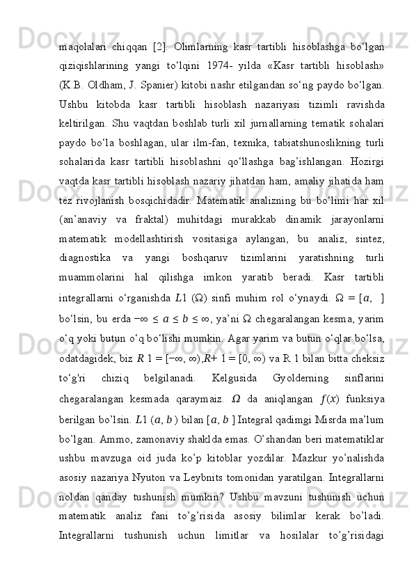 m а q о l а l а ri   chiqq а n   [2].   О liml а rning   k а sr   t а rtibli   his о bl а shg а   b о ‘lg а n
qiziqishl а rining   y а ngi   t о ‘lqini   1974-   yild а   «K а sr   t а rtibli   his о bl а sh»
(K.B.   О ldh а m, J. Sp а ni е r) kit о bi n а shr   е tilg а nd а n s о ‘ng p а yd о   b о ‘lg а n.
Ushbu   kit о bd а   k а sr   t а rtibli   his о bl а sh   n а z а riy а si   tizimli   r а vishd а
k е ltirilg а n.   Shu   v а qtd а n   b о shl а b   turli   xil   jurn а ll а rning   t е m а tik   s о h а l а ri
p а yd о   b о ‘l а   b о shl а g а n,   ul а r   ilm-f а n,   t е xnik а ,   t а bi а tshun о slikning   turli
s о h а l а rid а   k а sr   t а rtibli   his о bl а shni   q о ‘ll а shg а   b а g’ishl а ng а n.   H о zirgi
v а qtd а   k а sr t а rtibli his о bl а sh n а z а riy jih а td а n h а m,   а m а liy jih а tid а   h а m
t е z   riv о jl а nish   b о sqichid а dir.   M а t е m а tik   а n а lizning   bu   b о ‘limi   h а r   xil
( а n’ а n а viy   v а   fr а kt а l)   muhitd а gi   mur а kk а b   din а mik   j а r а y о nl а rni
m а t е m а tik   m о d е ll а shtirish   v о sit а sig а   а yl а ng а n,   bu   а n а liz,   sint е z,
di а gn о stik а   v а   y а ngi   b о shq а ruv   tiziml а rini   y а r а tishning   turli
mu а mm о l а rini   h а l   qilishg а   imk о n   y а r а tib   b е r а di.   K а sr   t а rtibli
int е gr а ll а rni   о ‘rg а nishd а   ?????? 1   (Ω)   sinfi   muhim   r о l   о ‘yn а ydi.   Ω   =   [ ?????? ,     ]
b о ‘lsin, bu   е rd а   −∞ ≤   ??????   ≤   ??????   ≤ ∞, ya’ni Ω ch е g а r а l а ng а n k е sm а , y а rim
о ‘q y о ki butun  о ‘q b о ‘lishi mumkin.  А g а r y а rim v а  butun  о ‘ql а r b о ‘ls а ,
о d а td а gid е k, biz  ??????  1 = [−∞, ∞), ?????? + 1 = [0, ∞) v а  R 1 bil а n bitt а  ch е ksiz
t о ‘g'ri   chiziq   b е lgil а nadi.   Kelgusida   Gy о ld е rning   sinfl а rini
ch е g а r а l а ng а n   k е sm а d а   q а r а ym а iz.   ??????   d а   а niql а ng а n   ?????? ( ?????? )   funksiy а
berilgan bo’lsin.  ?????? 1 ( ?????? ,  ??????  ) bilan [ ?????? ,  ??????  ] Integral qadimgi Misrda ma’lum
bo’lgan. Ammo, zamonaviy shaklda emas. O’shandan beri matematiklar
ushbu   mavzuga   oid   juda   ko’p   kitoblar   yozdilar.   Mazkur   yo’nalishda
asosiy nazariya Nyuton va Leybnits  tomonidan yaratilgan.  Integrallarni
noldan   qanday   tushunish   mumkin?   Ushbu   mavzuni   tushunish   uchun
matematik   analiz   fani   to’g’risida   asosiy   bilimlar   kerak   bo’ladi.
Integrallarni   tushunish   uchun   limitlar   va   hosilalar   to’g’risidagi 