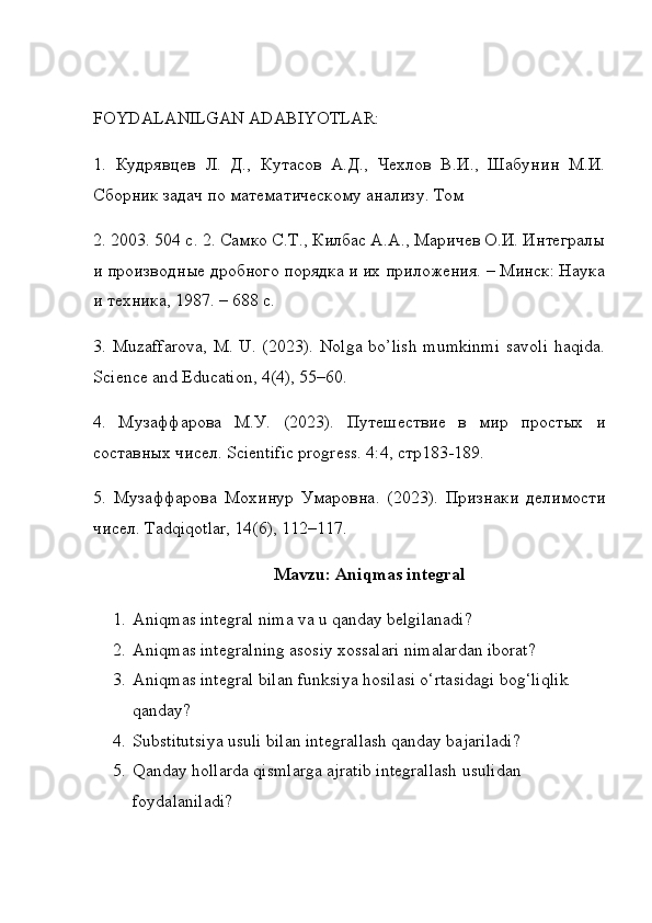 FOYDALANILGAN ADABIYOTLAR: 
1.   Кудрявцев   Л.   Д.,   Кутасов   А.Д.,   Чехлов   В.И.,   Шабунин   М.И.
Сборник задач по математическому анализу. Том 
2. 2003. 504 с. 2. Самко С.Т., Килбас А.А., Маричев О.И. Интегралы
и производные дробного порядка и их приложения. – Минск: Наука
и техника, 1987. – 688 с. 
3.   Muzaffarova, M. U. (2023). Nolga bo’lish mumkinmi  savoli  haqida.
Science and Education, 4(4), 55–60. 
4.   Мsаффарова   М.У.   (2023).   Путешествие   в   мир   простых   и
составных чисел. Scientific progress. 4:4, стр183-189. 
5.   Мsаффарова   Мохинур   Умаровна.   (2023).   Признаки   делимости
чисел. Tadqiqotlar, 14(6), 112–117.
Mavzu: Aniqmas integral
1. Aniqmas integral nima va u qanday belgilanadi?
2. Aniqmas integralning asosiy xossalari nimalardan iborat?
3. Aniqmas integral bilan funksiya hosilasi o‘rtasidagi bog‘liqlik 
qanday?
4. Substitutsiya usuli bilan integrallash qanday bajariladi?
5. Qanday hollarda qismlarga ajratib integrallash usulidan 
foydalaniladi? 