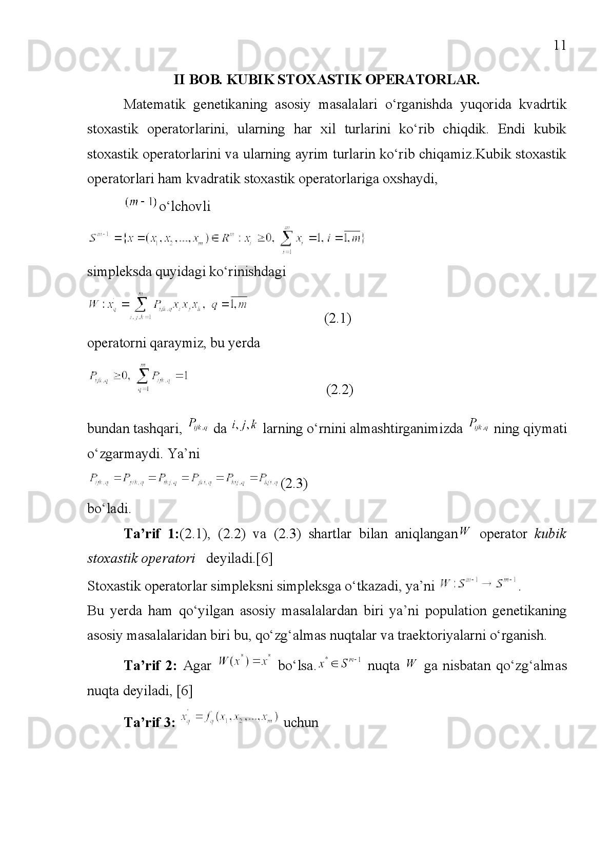 3
KIRISH
Matematik   genetika   masalalarini   yechishda   matematik
analiz,ehtimollar   nazariyasi,   nochiziqli   differensial   tenglamalar,
noassatsiatif   algebralar,   turg‘unlik   nazariyasi   usullardan   foydalaniladi.
Shu bilan birga genetika matematikada yangi usullarni topish va ulardan
keng   miqyosda   foydalanishni   yo‘lga   qo‘yish   uchun   turtki   bo‘ladigan
masalalarni keltirib chiqarmoqda.
Populyatsiyalar   genetikasining   eng   sodda   masalalasi     ta  
turdan   iborat   biologik   sistemani   o‘rganish   hisoblanadi.   Har   bir   individ
ushbu turlardan bittasiga tegishli  bo‘ladi. Populyatsiya organizmlarning
ko‘payishiga   nisbatan   yopiq   deb   olinadi.   Yana   populyatsiyada  
avlodlar   ketma-ketligi   ajratiladi   va   turli   avlodlarga   tegishli   individlar
o‘rtasida  “qo‘shilish  sodir bo‘lmaydi deb faraz qilinadi. ˮ -ota-onalar
turkumi   o‘zaro   bir   qiymatli   tarzda   har   bir   avlod   uchun   -ehtimollikni
aniqlaydi   deymiz.   Ushbu   ehtimollikni   -kabi   belgilaymiz.   U   holda,
agar   turlar   jins   bilan   bog‘liq   bo‘lmasa     va
 bo‘ladi.
Populyatsiyaning   holati   turlar   ehtimolligining  
tanlanmasi   bilan   ifodalanadi.   Bundan   kelib   chiqadiki,
  tasodifiy   qo‘shilish
(populyatsiya)da 