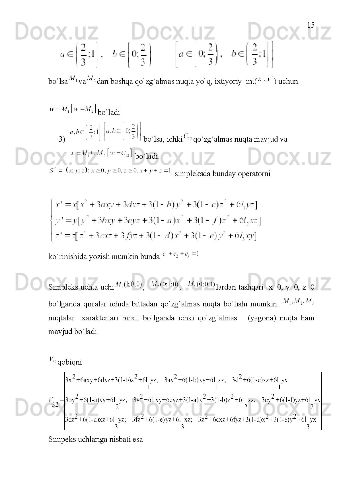 7
I BOB. KVADRATIK STOXASTIK OPERATORLAR.
1.1.§
 KVADRATIK STOXASTIK OPERATORLAR
Matematik genetikaning asosiy masalalari (m-1) o‘lchovli
simpleksda quyidagi ko‘rinishdagi
 (1.1)
bu yerda 
 (1.2)
kvadratik shakl bilan aniqlangan dinamik sistemalarni o‘rganishga olib keladi.
Ta’rif   1:   (1.1),(1.2)   shartlar   bilan   aniqlangan     operator   kvadratik   stoxastik
operator  deyiladi.[2,7]
Har   qanday   kvadratik   stoxastik   operatorlar     matritsaning   elementlari
bilan bir qiymatli aniqlanadi.
Kvadratik   stoxastik   operatorlar   tushunchasi   birinchi   marta   G.X.Xardi,
V.Vaynberg,   S.N.Bernshteynlarning   matematik   genetika   masalariga   oid   ishlarida
qo‘llanilgan.   Matematik   genetika     populyatsiyaning   evolyutsion   operatori   deb
ataladi.   Populyatsiya   organizmlarning   oilasida   ko‘payishiga   nisbatan   yopiq   deb
olinadi.   Yana   populyatsiyada     avlodlar   ketma-ketligi   ajratiladi   va   turli
avlodlarga mansub individlar o‘rtasida qo‘shilish sodir bo‘lmaydi deb olinadi. -
ota-onalar turkumi o‘zaro bir qiymatli tarzda har bir avlodlar turkumi uchun         k-
ehtimollikni   aniqlaydi   deymiz.   Ushbu   ehtimollikni   -kabi   belgilaymiz.   Uholda
agar  turlar   jins  bilan bog‘liqmas  bo‘lsa,     va   populyatsiya
holati   turlar   ehtimolligining     tanlanmasi   bilan   ifodalanadi.   Bundan
kelib   chiqadiki,     tasodifiy   qo‘shilish   (panmiksiya)   da 