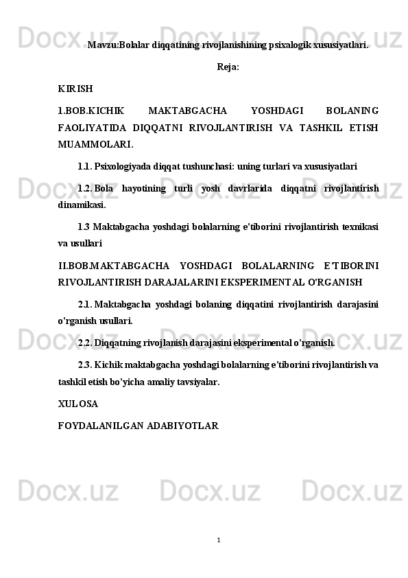 Mavzu:Bolalar diqqatining rivojlanishining psixalogik xususiyatlari.
Reja:
KIRISH
1.BOB.KICHIK   MAKTABGACHA   YOSHDAGI   BOLANING
FAOLIYATIDA   DIQQATNI   RIVOJLANTIRISH   VA   TASHKIL   ETISH
MUAMMOLARI.
1.1.   Psixologiyada diqqat tushunchasi: uning turlari va xususiyatlari
1.2.   Bola   hayotining   turli   yosh   davrlarida   diqqatni   rivojlantirish
dinamikasi.
1.3 Maktabgacha yoshdagi  bolalarning e'tiborini rivojlantirish texnikasi
va usullari
II.BOB.MAKTABGACHA   YOSHDAGI   BOLALARNING   E'TIBORINI
RIVOJLANTIRISH DARAJALARINI EKSPERIMENTAL O'RGANISH
2.1.   Maktabgacha   yoshdagi   bolaning   diqqatini   rivojlantirish   darajasini
o'rganish usullari.
2.2.   Diqqatning rivojlanish darajasini eksperimental o'rganish.
2.3.   Kichik maktabgacha yoshdagi bolalarning e'tiborini rivojlantirish va
tashkil etish bo'yicha amaliy tavsiyalar.
XULOSA
FOYDALANILGAN ADABIYOTLAR
1