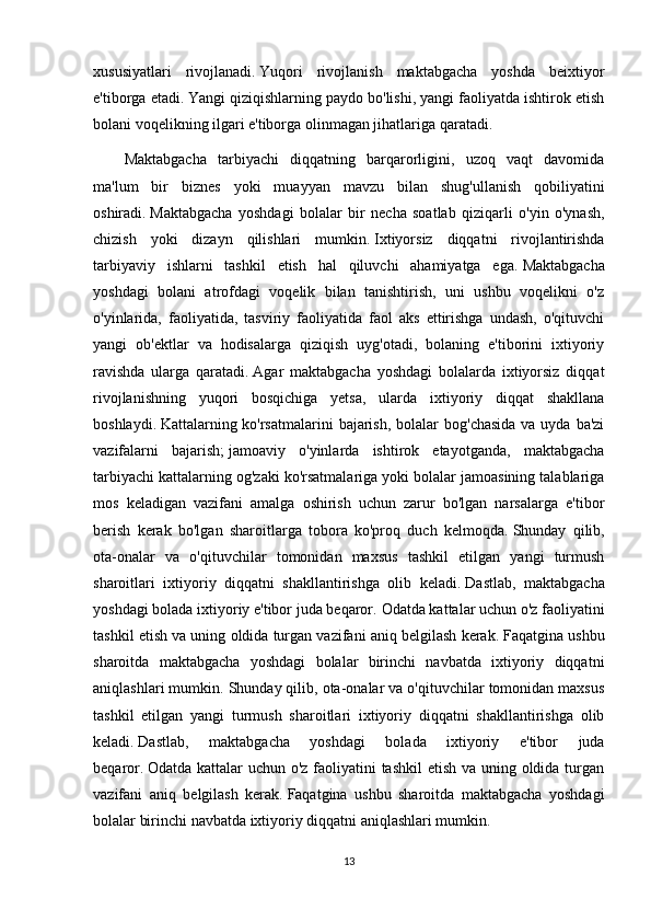 xususiyatlari   rivojlanadi.   Yuqori   rivojlanish   maktabgacha   yoshda   beixtiyor
e'tiborga etadi.   Yangi qiziqishlarning paydo bo'lishi, yangi faoliyatda ishtirok etish
bolani voqelikning ilgari e'tiborga olinmagan jihatlariga qaratadi.
Maktabgacha   tarbiyachi   diqqatning   barqarorligini,   uzoq   vaqt   davomida
ma'lum   bir   biznes   yoki   muayyan   mavzu   bilan   shug'ullanish   qobiliyatini
oshiradi.   Maktabgacha   yoshdagi   bolalar   bir   necha   soatlab   qiziqarli   o'yin   o'ynash,
chizish   yoki   dizayn   qilishlari   mumkin.   Ixtiyorsiz   diqqatni   rivojlantirishda
tarbiyaviy   ishlarni   tashkil   etish   hal   qiluvchi   ahamiyatga   ega.   Maktabgacha
yoshdagi   bolani   atrofdagi   voqelik   bilan   tanishtirish,   uni   ushbu   voqelikni   o'z
o'yinlarida,   faoliyatida,   tasviriy   faoliyatida   faol   aks   ettirishga   undash,   o'qituvchi
yangi   ob'ektlar   va   hodisalarga   qiziqish   uyg'otadi,   bolaning   e'tiborini   ixtiyoriy
ravishda   ularga   qaratadi.   Agar   maktabgacha   yoshdagi   bolalarda   ixtiyorsiz   diqqat
rivojlanishning   yuqori   bosqichiga   yetsa,   ularda   ixtiyoriy   diqqat   shakllana
boshlaydi.   Kattalarning ko'rsatmalarini  bajarish,  bolalar  bog'chasida  va uyda ba'zi
vazifalarni   bajarish;   jamoaviy   o'yinlarda   ishtirok   etayotganda,   maktabgacha
tarbiyachi kattalarning og'zaki ko'rsatmalariga yoki bolalar jamoasining talablariga
mos   keladigan   vazifani   amalga   oshirish   uchun   zarur   bo'lgan   narsalarga   e'tibor
berish   kerak   bo'lgan   sharoitlarga   tobora   ko'proq   duch   kelmoqda.   Shunday   qilib,
ota-onalar   va   o'qituvchilar   tomonidan   maxsus   tashkil   etilgan   yangi   turmush
sharoitlari   ixtiyoriy   diqqatni   shakllantirishga   olib   keladi.   Dastlab,   maktabgacha
yoshdagi bolada ixtiyoriy e'tibor juda beqaror.   Odatda kattalar uchun o'z faoliyatini
tashkil etish va uning oldida turgan vazifani aniq belgilash kerak.   Faqatgina ushbu
sharoitda   maktabgacha   yoshdagi   bolalar   birinchi   navbatda   ixtiyoriy   diqqatni
aniqlashlari mumkin. Shunday qilib, ota-onalar va o'qituvchilar tomonidan maxsus
tashkil   etilgan   yangi   turmush   sharoitlari   ixtiyoriy   diqqatni   shakllantirishga   olib
keladi.   Dastlab,   maktabgacha   yoshdagi   bolada   ixtiyoriy   e'tibor   juda
beqaror.   Odatda kattalar uchun o'z faoliyatini  tashkil  etish va uning oldida turgan
vazifani   aniq   belgilash   kerak.   Faqatgina   ushbu   sharoitda   maktabgacha   yoshdagi
bolalar birinchi navbatda ixtiyoriy diqqatni aniqlashlari mumkin.
13 