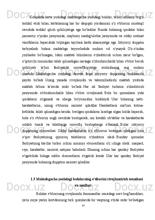 Kelajakda katta yoshdagi maktabgacha yoshdagi bolalar, ta'lim ishlarini to'g'ri
tashkil   etish   bilan,  kattalarning  har   bir   daqiqali   yordamisiz   o'z   e'tiborini   mustaqil
ravishda   tashkil   qilish   qobiliyatiga   ega   bo'ladilar.   Bunda   bolaning   qoidalar   bilan
jamoaviy o'yinlar  jarayonida,  majburiy mashg'ulotlar  jarayonida va  oddiy mehnat
vazifalarini   bajarishda   to'plagan   tajribasi   katta   ahamiyatga   ega.   Ixtiyoriy   diqqatni
tarbiyalash   bolani   maktabga   tayyorlashda   muhim   rol   o'ynaydi.   O'z-o'zidan
jozibador   bo'lmagan,   lekin   maktab   bilimlarini   o'zlashtirish   uchun   zarur   bo'lgan,
o'qituvchi tomonidan talab qilinadigan narsaga o'zboshimchalik bilan e'tibor berish
qobiliyati   ta'lim   faoliyatida   muvaffaqiyatga   erishishning   eng   muhim
shartidir.   Maktabgacha   yoshdagi   davrda   faqat   ixtiyoriy   diqqatning   boshlanishi
paydo   bo'ladi.   Uning   yanada   rivojlanishi   va   takomillashishi   maktab   yoshida
maktab   ta'limi   ta'sirida   sodir   bo'ladi.   Har   xil   faoliyat   turlarini   o'zlashtirish
jarayonida   o'zboshimchalik   bilan   e'tibor   rivojlanadi.   Bola   bu   qonunlarni   yoki
qoidalarni   o'rganadi   va   ularga   bo'ysunishni   boshlaydi.   Ular   bolaning   xatti-
harakatlarini,   uning   e'tiborini   nazorat   qiladilar.   Harakatlarni   ma'lum   ketma-
ketlikda, talab qilinadigan tarzda, berilgan qoidalarni hisobga olgan holda bajarish,
bola o'z e'tiborini  ongli  ravishda  boshqaradi, uni  kerakli  ob'ektlar  va harakatlarda
ushlab   turadi   va   talablarga   muvofiq   boshqalarga   o'tkazadi.   Bular   ixtiyoriy
diqqatning   elementlari.   Oddiy   harakatlarda   o'z   e'tiborini   boshqara   oladigan   bola
o'quv   faoliyatining   qiyinroq   talablarini   o'zlashtira   oladi.   Bunday   qonunlar
faoliyatning   barcha   turlari   uchun   umumiy   elementlarni   o'z   ichiga   oladi:   maqsad,
reja,   harakatlar,   nazorat,   natijani   baholash.   Shuning   uchun   har   qanday   faoliyatni
o'rgatishda   bolaga   ushbu   elementlarni   o'rgatish   kerak.   Ular   har   qanday   faoliyat
jarayonida bolaning diqqatini nazorat qiladilar.
1.3 Maktabgacha yoshdagi bolalarning e'tiborini rivojlantirish texnikasi
va usullari
              Bolalar e'tiborining rivojlanishi dominantlar orasidagi nerv bog'lanishlari,
ya'ni miya yarim korteksining turli qismlarida bir vaqtning o'zida sodir bo'ladigan
14
