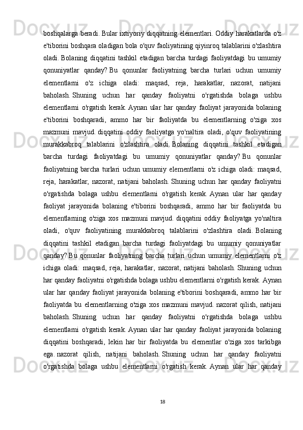 boshqalarga beradi.   Bular ixtiyoriy diqqatning elementlari.   Oddiy harakatlarda o'z
e'tiborini boshqara oladigan bola o'quv faoliyatining qiyinroq talablarini o'zlashtira
oladi.   Bolaning   diqqatini   tashkil   etadigan   barcha   turdagi   faoliyatdagi   bu   umumiy
qonuniyatlar   qanday?   Bu   qonunlar   faoliyatning   barcha   turlari   uchun   umumiy
elementlarni   o'z   ichiga   oladi:   maqsad,   reja,   harakatlar,   nazorat,   natijani
baholash.   Shuning   uchun   har   qanday   faoliyatni   o'rgatishda   bolaga   ushbu
elementlarni   o'rgatish   kerak.   Aynan   ular   har   qanday   faoliyat   jarayonida   bolaning
e'tiborini   boshqaradi,   ammo   har   bir   faoliyatda   bu   elementlarning   o'ziga   xos
mazmuni   mavjud.   diqqatini   oddiy   faoliyatga   yo'naltira   oladi,   o'quv   faoliyatining
murakkabroq   talablarini   o'zlashtira   oladi.   Bolaning   diqqatini   tashkil   etadigan
barcha   turdagi   faoliyatdagi   bu   umumiy   qonuniyatlar   qanday?   Bu   qonunlar
faoliyatning   barcha   turlari   uchun   umumiy   elementlarni   o'z   ichiga   oladi:   maqsad,
reja,   harakatlar,   nazorat,   natijani   baholash.   Shuning   uchun   har   qanday   faoliyatni
o'rgatishda   bolaga   ushbu   elementlarni   o'rgatish   kerak.   Aynan   ular   har   qanday
faoliyat   jarayonida   bolaning   e'tiborini   boshqaradi,   ammo   har   bir   faoliyatda   bu
elementlarning   o'ziga   xos   mazmuni   mavjud.   diqqatini   oddiy   faoliyatga   yo'naltira
oladi,   o'quv   faoliyatining   murakkabroq   talablarini   o'zlashtira   oladi.   Bolaning
diqqatini   tashkil   etadigan   barcha   turdagi   faoliyatdagi   bu   umumiy   qonuniyatlar
qanday?   Bu   qonunlar   faoliyatning   barcha   turlari   uchun   umumiy   elementlarni   o'z
ichiga   oladi:   maqsad,   reja,   harakatlar,   nazorat,   natijani   baholash.   Shuning   uchun
har qanday faoliyatni o'rgatishda bolaga ushbu elementlarni o'rgatish kerak.   Aynan
ular   har   qanday   faoliyat   jarayonida   bolaning   e'tiborini   boshqaradi,   ammo   har   bir
faoliyatda   bu   elementlarning   o'ziga   xos   mazmuni   mavjud.   nazorat   qilish,   natijani
baholash.   Shuning   uchun   har   qanday   faoliyatni   o'rgatishda   bolaga   ushbu
elementlarni   o'rgatish   kerak.   Aynan   ular   har   qanday   faoliyat   jarayonida   bolaning
diqqatini   boshqaradi,   lekin   har   bir   faoliyatda   bu   elementlar   o'ziga   xos   tarkibga
ega.   nazorat   qilish,   natijani   baholash.   Shuning   uchun   har   qanday   faoliyatni
o'rgatishda   bolaga   ushbu   elementlarni   o'rgatish   kerak.   Aynan   ular   har   qanday
18