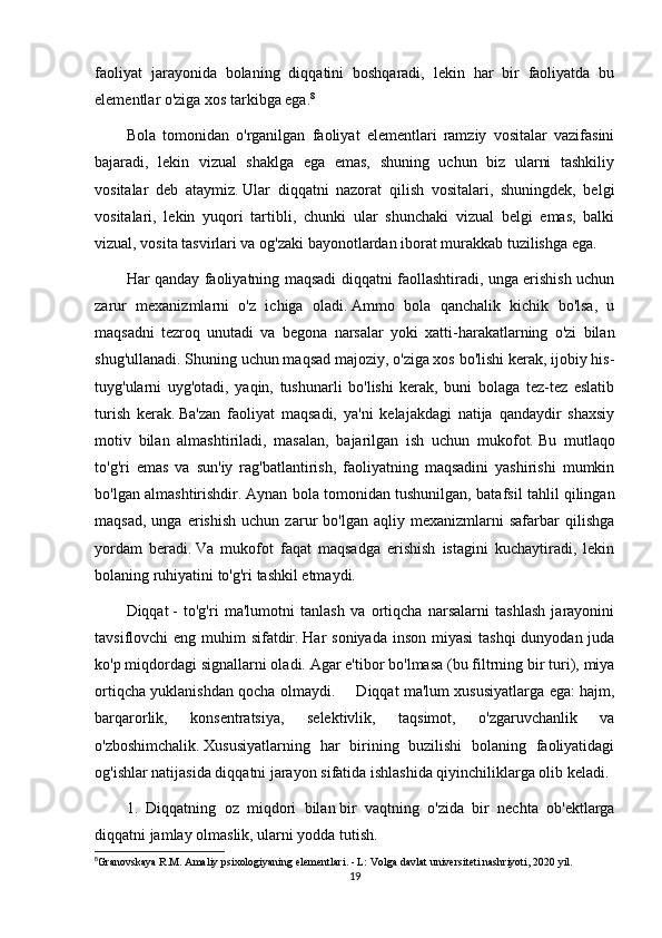 faoliyat   jarayonida   bolaning   diqqatini   boshqaradi,   lekin   har   bir   faoliyatda   bu
elementlar o'ziga xos tarkibga ega. 8
Bola   tomonidan   o'rganilgan   faoliyat   elementlari   ramziy   vositalar   vazifasini
bajaradi,   lekin   vizual   shaklga   ega   emas,   shuning   uchun   biz   ularni   tashkiliy
vositalar   deb   ataymiz.   Ular   diqqatni   nazorat   qilish   vositalari,   shuningdek,   belgi
vositalari,   lekin   yuqori   tartibli,   chunki   ular   shunchaki   vizual   belgi   emas,   balki
vizual, vosita tasvirlari va og'zaki bayonotlardan iborat murakkab tuzilishga ega.
Har qanday faoliyatning maqsadi diqqatni faollashtiradi, unga erishish uchun
zarur   mexanizmlarni   o'z   ichiga   oladi.   Ammo   bola   qanchalik   kichik   bo'lsa,   u
maqsadni   tezroq   unutadi   va   begona   narsalar   yoki   xatti-harakatlarning   o'zi   bilan
shug'ullanadi.   Shuning uchun maqsad majoziy, o'ziga xos bo'lishi kerak, ijobiy his-
tuyg'ularni   uyg'otadi,   yaqin,   tushunarli   bo'lishi   kerak,   buni   bolaga   tez-tez   eslatib
turish   kerak.   Ba'zan   faoliyat   maqsadi,   ya'ni   kelajakdagi   natija   qandaydir   shaxsiy
motiv   bilan   almashtiriladi,   masalan,   bajarilgan   ish   uchun   mukofot.   Bu   mutlaqo
to'g'ri   emas   va   sun'iy   rag'batlantirish,   faoliyatning   maqsadini   yashirishi   mumkin
bo'lgan almashtirishdir.   Aynan bola tomonidan tushunilgan, batafsil tahlil qilingan
maqsad,   unga   erishish   uchun  zarur   bo'lgan   aqliy   mexanizmlarni   safarbar   qilishga
yordam   beradi.   Va   mukofot   faqat   maqsadga   erishish   istagini   kuchaytiradi,   lekin
bolaning ruhiyatini to'g'ri tashkil etmaydi.
Diqqat   -   to'g'ri   ma'lumotni   tanlash   va   ortiqcha   narsalarni   tashlash   jarayonini
tavsiflovchi eng muhim sifatdir.   Har soniyada inson miyasi  tashqi  dunyodan juda
ko'p miqdordagi signallarni oladi.   Agar e'tibor bo'lmasa (bu filtrning bir turi), miya
ortiqcha yuklanishdan qocha olmaydi.           Diqqat ma'lum xususiyatlarga ega: hajm,
barqarorlik,   konsentratsiya,   selektivlik,   taqsimot,   o'zgaruvchanlik   va
o'zboshimchalik.   Xususiyatlarning   har   birining   buzilishi   bolaning   faoliyatidagi
og'ishlar natijasida diqqatni jarayon sifatida ishlashida qiyinchiliklarga olib keladi.
1.   Diqqatning   oz   miqdori   bilan   bir   vaqtning   o'zida   bir   nechta   ob'ektlarga
diqqatni jamlay olmaslik, ularni yodda tutish.  
8
Granovskaya R.M. Amaliy psixologiyaning elementlari. - L: Volga davlat universiteti nashriyoti, 2020 yil.
19