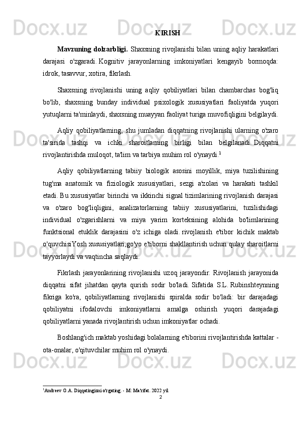 KIRISH
Mavzuning dolzarbligi.   Shaxsning rivojlanishi  bilan uning aqliy harakatlari
darajasi   o'zgaradi.   Kognitiv   jarayonlarning   imkoniyatlari   kengayib   bormoqda:
idrok, tasavvur, xotira, fikrlash.
Shaxsning   rivojlanishi   uning   aqliy   qobiliyatlari   bilan   chambarchas   bog'liq
bo'lib,   shaxsning   bunday   individual   psixologik   xususiyatlari   faoliyatda   yuqori
yutuqlarni ta'minlaydi, shaxsning muayyan faoliyat turiga muvofiqligini belgilaydi.
Aqliy   qobiliyatlarning,   shu   jumladan   diqqatning   rivojlanishi   ularning   o'zaro
ta'sirida   tashqi   va   ichki   sharoitlarning   birligi   bilan   belgilanadi.   Diqqatni
rivojlantirishda muloqot, ta'lim va tarbiya muhim rol o'ynaydi. 1
Aqliy   qobiliyatlarning   tabiiy   biologik   asosini   moyillik,   miya   tuzilishining
tug'ma   anatomik   va   fiziologik   xususiyatlari,   sezgi   a'zolari   va   harakati   tashkil
etadi.   Bu xususiyatlar  birinchi va ikkinchi signal  tizimlarining rivojlanish darajasi
va   o'zaro   bog'liqligini,   analizatorlarning   tabiiy   xususiyatlarini,   tuzilishidagi
individual   o'zgarishlarni   va   miya   yarim   korteksining   alohida   bo'limlarining
funktsional   etuklik   darajasini   o'z   ichiga   oladi.   rivojlanish   e'tibor   kichik   maktab
o'quvchisiYosh xususiyatlari,go'yo e'tiborni shakllantirish uchun qulay sharoitlarni
tayyorlaydi va vaqtincha saqlaydi.
Fikrlash   jarayonlarining   rivojlanishi   uzoq   jarayondir.   Rivojlanish   jarayonida
diqqatni   sifat   jihatdan   qayta   qurish   sodir   bo'ladi.   Sifatida   S.L.   Rubinshteynning
fikriga   ko'ra,   qobiliyatlarning   rivojlanishi   spiralda   sodir   bo'ladi:   bir   darajadagi
qobiliyatni   ifodalovchi   imkoniyatlarni   amalga   oshirish   yuqori   darajadagi
qobiliyatlarni yanada rivojlantirish uchun imkoniyatlar ochadi.
Boshlang'ich maktab yoshidagi bolalarning e'tiborini rivojlantirishda kattalar -
ota-onalar, o'qituvchilar muhim rol o'ynaydi.
1
Andreev O.A. Diqqatingizni o'rgating. - M: Ma'rifat. 2022 yil
2