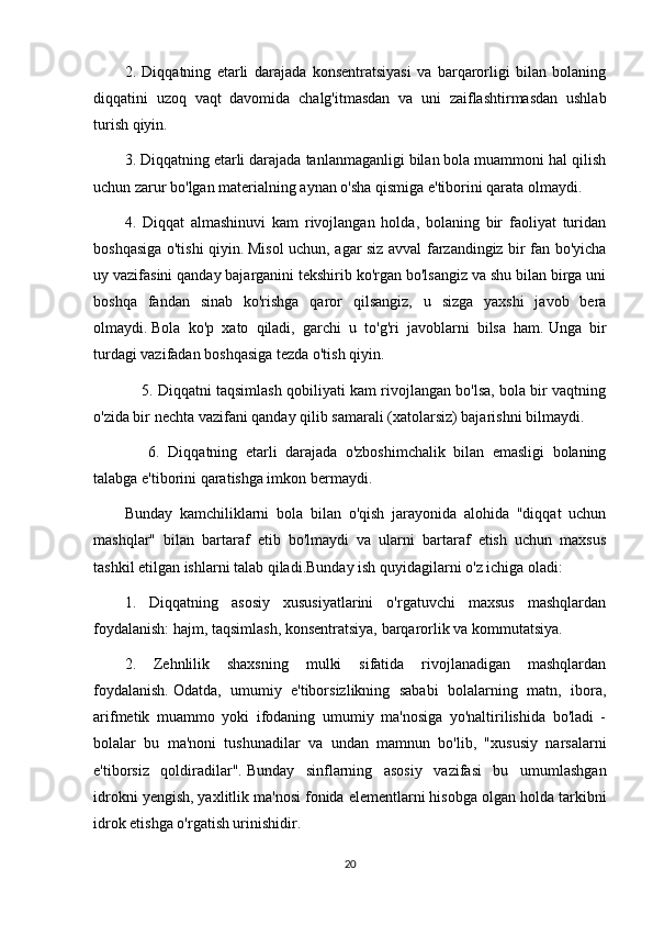 2.   Diqqatning   etarli   darajada   konsentratsiyasi   va   barqarorligi   bilan   bolaning
diqqatini   uzoq   vaqt   davomida   chalg'itmasdan   va   uni   zaiflashtirmasdan   ushlab
turish qiyin.
3. Diqqatning etarli darajada tanlanmaganligi bilan bola muammoni hal qilish
uchun zarur bo'lgan materialning aynan o'sha qismiga e'tiborini qarata olmaydi.
4.   Diqqat   almashinuvi   kam   rivojlangan   holda,   bolaning   bir   faoliyat   turidan
boshqasiga o'tishi qiyin.   Misol uchun, agar siz avval farzandingiz bir fan bo'yicha
uy vazifasini qanday bajarganini tekshirib ko'rgan bo'lsangiz va shu bilan birga uni
boshqa   fandan   sinab   ko'rishga   qaror   qilsangiz,   u   sizga   yaxshi   javob   bera
olmaydi.   Bola   ko'p   xato   qiladi,   garchi   u   to'g'ri   javoblarni   bilsa   ham.   Unga   bir
turdagi vazifadan boshqasiga tezda o'tish qiyin.
       5. Diqqatni taqsimlash qobiliyati kam rivojlangan bo'lsa, bola bir vaqtning
o'zida bir nechta vazifani qanday qilib samarali (xatolarsiz) bajarishni bilmaydi.
        6.   Diqqatning   etarli   darajada   o'zboshimchalik   bilan   emasligi   bolaning
talabga e'tiborini qaratishga imkon bermaydi.
Bunday   kamchiliklarni   bola   bilan   o'qish   jarayonida   alohida   "diqqat   uchun
mashqlar"   bilan   bartaraf   etib   bo'lmaydi   va   ularni   bartaraf   etish   uchun   maxsus
tashkil etilgan ishlarni talab qiladi.Bunday ish quyidagilarni o'z ichiga oladi:
1.   Diqqatning   asosiy   xususiyatlarini   o'rgatuvchi   maxsus   mashqlardan
foydalanish: hajm, taqsimlash, konsentratsiya, barqarorlik va kommutatsiya.
2.   Zehnlilik   shaxsning   mulki   sifatida   rivojlanadigan   mashqlardan
foydalanish.   Odatda,   umumiy   e'tiborsizlikning   sababi   bolalarning   matn,   ibora,
arifmetik   muammo   yoki   ifodaning   umumiy   ma'nosiga   yo'naltirilishida   bo'ladi   -
bolalar   bu   ma'noni   tushunadilar   va   undan   mamnun   bo'lib,   "xususiy   narsalarni
e'tiborsiz   qoldiradilar".   Bunday   sinflarning   asosiy   vazifasi   bu   umumlashgan
idrokni yengish, yaxlitlik ma'nosi fonida elementlarni hisobga olgan holda tarkibni
idrok etishga o'rgatish urinishidir.
20