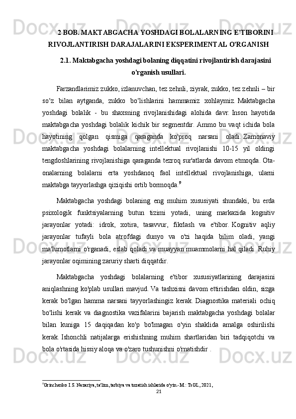 2 BOB. MAKTABGACHA YOSHDAGI BOLALARNING E'TIBORINI
RIVOJLANTIRISH DARAJALARINI EKSPERIMENTAL O'RGANISH
2.1.   Maktabgacha yoshdagi bolaning diqqatini rivojlantirish darajasini
o'rganish usullari.
Farzandlarimiz zukko, izlanuvchan, tez zehnli, ziyrak, zukko, tez zehnli – bir
so‘z   bilan   aytganda,   zukko   bo‘lishlarini   hammamiz   xohlaymiz.   Maktabgacha
yoshdagi   bolalik   -   bu   shaxsning   rivojlanishidagi   alohida   davr.   Inson   hayotida
maktabgacha   yoshdagi   bolalik   kichik   bir   segmentdir.   Ammo   bu   vaqt   ichida   bola
hayotining   qolgan   qismiga   qaraganda   ko'proq   narsani   oladi.   Zamonaviy
maktabgacha   yoshdagi   bolalarning   intellektual   rivojlanishi   10-15   yil   oldingi
tengdoshlarining rivojlanishiga qaraganda tezroq sur'atlarda davom etmoqda.   Ota-
onalarning   bolalarni   erta   yoshdanoq   faol   intellektual   rivojlanishiga,   ularni
maktabga tayyorlashga qiziqishi ortib bormoqda. 9
Maktabgacha   yoshdagi   bolaning   eng   muhim   xususiyati   shundaki,   bu   erda
psixologik   funktsiyalarning   butun   tizimi   yotadi,   uning   markazida   kognitiv
jarayonlar   yotadi:   idrok,   xotira,   tasavvur,   fikrlash   va   e'tibor.   Kognitiv   aqliy
jarayonlar   tufayli   bola   atrofdagi   dunyo   va   o'zi   haqida   bilim   oladi,   yangi
ma'lumotlarni o'rganadi, eslab qoladi va muayyan muammolarni hal qiladi.   Ruhiy
jarayonlar oqimining zaruriy sharti diqqatdir.
Maktabgacha   yoshdagi   bolalarning   e'tibor   xususiyatlarining   darajasini
aniqlashning  ko'plab   usullari   mavjud.   Va  tashxisni   davom  ettirishdan  oldin,  sizga
kerak   bo'lgan   hamma   narsani   tayyorlashingiz   kerak.   Diagnostika   materiali   ochiq
bo'lishi   kerak   va   diagnostika   vazifalarini   bajarish   maktabgacha   yoshdagi   bolalar
bilan   kuniga   15   daqiqadan   ko'p   bo'lmagan   o'yin   shaklida   amalga   oshirilishi
kerak.   Ishonchli   natijalarga   erishishning   muhim   shartlaridan   biri   tadqiqotchi   va
bola o'rtasida hissiy aloqa va o'zaro tushunishni o'rnatishdir .
9
Grinchenko I.S. Nazariya, ta'lim, tarbiya va tuzatish ishlarida o'yin.-M.: TsGL, 2021,
21 