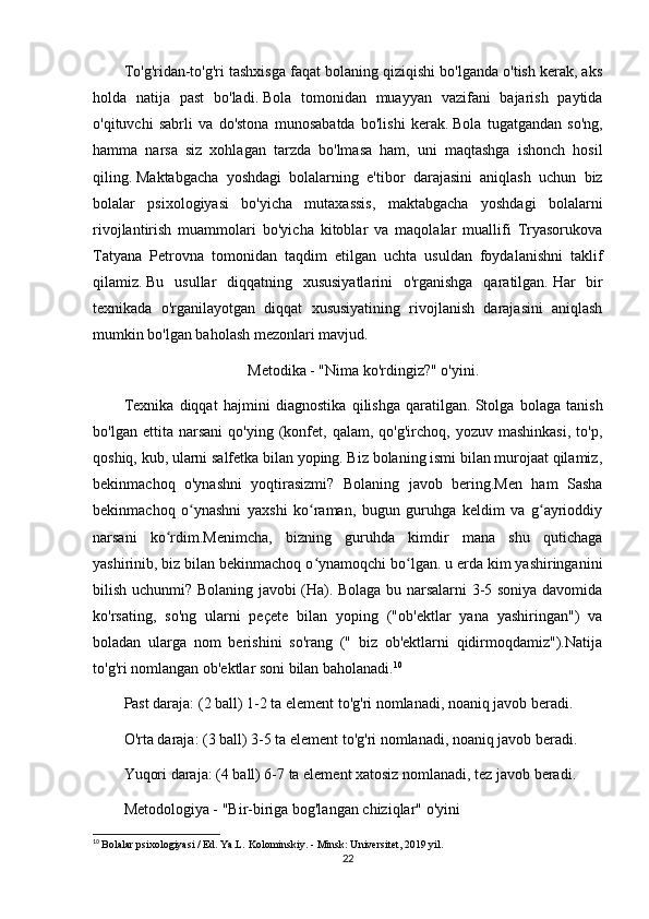 To'g'ridan-to'g'ri tashxisga faqat bolaning qiziqishi bo'lganda o'tish kerak, aks
holda   natija   past   bo'ladi.   Bola   tomonidan   muayyan   vazifani   bajarish   paytida
o'qituvchi   sabrli   va   do'stona   munosabatda   bo'lishi   kerak.   Bola   tugatgandan   so'ng,
hamma   narsa   siz   xohlagan   tarzda   bo'lmasa   ham,   uni   maqtashga   ishonch   hosil
qiling.   Maktabgacha   yoshdagi   bolalarning   e'tibor   darajasini   aniqlash   uchun   biz
bolalar   psixologiyasi   bo'yicha   mutaxassis,   maktabgacha   yoshdagi   bolalarni
rivojlantirish   muammolari   bo'yicha   kitoblar   va   maqolalar   muallifi   Tryasorukova
Tatyana   Petrovna   tomonidan   taqdim   etilgan   uchta   usuldan   foydalanishni   taklif
qilamiz.   Bu   usullar   diqqatning   xususiyatlarini   o'rganishga   qaratilgan.   Har   bir
texnikada   o'rganilayotgan   diqqat   xususiyatining   rivojlanish   darajasini   aniqlash
mumkin bo'lgan baholash mezonlari mavjud.
Metodika - "Nima ko'rdingiz?" o'yini.
Texnika   diqqat   hajmini   diagnostika   qilishga   qaratilgan.   Stolga   bolaga   tanish
bo'lgan   ettita   narsani   qo'ying   (konfet,  qalam,   qo'g'irchoq,   yozuv  mashinkasi,   to'p,
qoshiq, kub, ularni salfetka bilan yoping. Biz bolaning ismi bilan murojaat qilamiz,
bekinmachoq   o'ynashni   yoqtirasizmi?   Bolaning   javob   bering.Men   ham   Sasha
bekinmachoq   o ynashni   yaxshi   ko raman,   bugun   guruhga   keldim   va   g ayrioddiyʻ ʻ ʻ
narsani   ko rdim.Menimcha,   bizning   guruhda   kimdir   mana   shu   qutichaga	
ʻ
yashirinib, biz bilan bekinmachoq o ynamoqchi bo lgan. u erda kim yashiringanini	
ʻ ʻ
bilish uchunmi? Bolaning javobi (Ha). Bolaga bu narsalarni 3-5 soniya davomida
ko'rsating,   so'ng   ularni   peçete   bilan   yoping   ("ob'ektlar   yana   yashiringan")   va
boladan   ularga   nom   berishini   so'rang   ("   biz   ob'ektlarni   qidirmoqdamiz").Natija
to'g'ri nomlangan ob'ektlar soni bilan baholanadi. 10
Past daraja: (2 ball) 1-2 ta element to'g'ri nomlanadi, noaniq javob beradi.
O'rta daraja: (3 ball) 3-5 ta element to'g'ri nomlanadi, noaniq javob beradi.
Yuqori daraja: (4 ball) 6-7 ta element xatosiz nomlanadi, tez javob beradi.
Metodologiya - "Bir-biriga bog'langan chiziqlar" o'yini
10
  Bolalar psixologiyasi / Ed. Ya.L. Kolominskiy. - Minsk: Universitet, 2019 yil.
22
