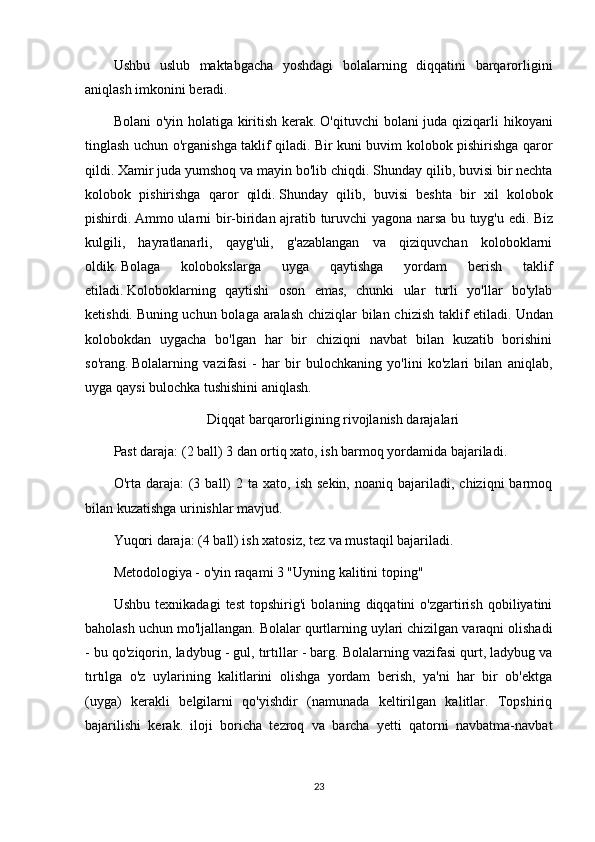 Ushbu   uslub   maktabgacha   yoshdagi   bolalarning   diqqatini   barqarorligini
aniqlash imkonini beradi.
Bolani  o'yin holatiga kiritish kerak.   O'qituvchi  bolani  juda qiziqarli hikoyani
tinglash uchun o'rganishga taklif qiladi.   Bir kuni buvim kolobok pishirishga qaror
qildi.   Xamir juda yumshoq va mayin bo'lib chiqdi.   Shunday qilib, buvisi bir nechta
kolobok   pishirishga   qaror   qildi.   Shunday   qilib,   buvisi   beshta   bir   xil   kolobok
pishirdi.   Ammo ularni bir-biridan ajratib turuvchi yagona narsa bu tuyg'u edi.   Biz
kulgili,   hayratlanarli,   qayg'uli,   g'azablangan   va   qiziquvchan   koloboklarni
oldik.   Bolaga   kolobokslarga   uyga   qaytishga   yordam   berish   taklif
etiladi.   Koloboklarning   qaytishi   oson   emas,   chunki   ular   turli   yo'llar   bo'ylab
ketishdi.   Buning uchun bolaga aralash  chiziqlar bilan chizish taklif  etiladi.   Undan
kolobokdan   uygacha   bo'lgan   har   bir   chiziqni   navbat   bilan   kuzatib   borishini
so'rang.   Bolalarning   vazifasi   -   har   bir   bulochkaning   yo'lini   ko'zlari   bilan   aniqlab,
uyga qaysi bulochka tushishini aniqlash.
Diqqat barqarorligining rivojlanish darajalari
Past daraja: (2 ball) 3 dan ortiq xato, ish barmoq yordamida bajariladi.
O'rta  daraja:   (3  ball)   2  ta  xato,  ish  sekin,  noaniq  bajariladi,  chiziqni   barmoq
bilan kuzatishga urinishlar mavjud.
Yuqori daraja: (4 ball) ish xatosiz, tez va mustaqil bajariladi.
Metodologiya - o'yin raqami 3 "Uyning kalitini toping"
Ushbu   texnikadagi   test   topshirig'i   bolaning   diqqatini   o'zgartirish   qobiliyatini
baholash uchun mo'ljallangan.   Bolalar qurtlarning uylari chizilgan varaqni olishadi
- bu qo'ziqorin, ladybug - gul, tırtıllar - barg.   Bolalarning vazifasi qurt, ladybug va
tırtılga   o'z   uylarining   kalitlarini   olishga   yordam   berish,   ya'ni   har   bir   ob'ektga
(uyga)   kerakli   belgilarni   qo'yishdir   (namunada   keltirilgan   kalitlar.   Topshiriq
bajarilishi   kerak.   iloji   boricha   tezroq   va   barcha   yetti   qatorni   navbatma-navbat
23 