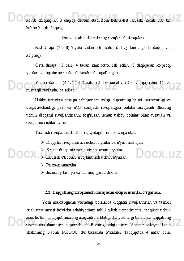 ko'rib   chiqing.Ish   3   daqiqa   davom   etadi.Bola   ketma-ket   ishlashi   kerak,   har   bir
kalitni ko'rib chiqing.
Diqqatni almashtirishning rivojlanish darajalari
Past daraja: (2 ball) 5 yoki undan ortiq xato, ish tugallanmagan (5 daqiqadan
ko'proq).
O'rta   daraja:   (3   ball)   4   tadan   kam   xato,   ish   sekin   (3   daqiqadan   ko'proq,
yordam va topshiriqni eslatish kerak, ish tugallangan.
Yuqori   daraja:   (4   ball)   1-2   xato,   ish   tez   sur'atda   (2-3   daqiqa,   ishonchli   va
mustaqil ravishda) bajariladi.
Ushbu tashxisni  amalga oshirgandan so'ng, diqqatning hajmi, barqarorligi va
o'zgaruvchanligi   past   va   o'rta   darajada   rivojlangan   bolalar   aniqlandi.   Shuning
uchun   diqqatni   rivojlantirishni   to'g'rilash   uchun   ushbu   bolalar   bilan   tuzatish   va
rivojlanish ishlari zarur.
Tuzatish rivojlantirish ishlari quyidagilarni o'z ichiga oladi:
 Diqqatni rivojlantirish uchun o'yinlar va o'yin mashqlari. 
 Sensor diqqatni rivojlantirish uchun o'yinlar.
 Eshitish e'tiborini rivojlantirish uchun o'yinlar.
 Psixo-gimnastika.
 Jismoniy tarbiya va barmoq gimnastikasi.
2.2.   Diqqatning rivojlanish darajasini eksperimental o'rganish.
          Yosh   maktabgacha   yoshdagi   bolalarda   diqqatni   rivojlantirish   va   tashkil
etish  muammosi   bo'yicha  adabiyotlarni   tahlil  qilish  eksperimental   tadqiqot  uchun
asos bo'ldi.   Tadqiqotimizning maqsadi maktabgacha yoshdagi bolalarda diqqatning
rivojlanish   darajasini   o'rganish   edi.   Bizning   tadqiqotimiz   Voronej   viloyati   Liski
shahrining   3-sonli   MKDOU   d/s   bazasida   o'tkazildi.   Tadqiqotda   4   nafar   bola,
24