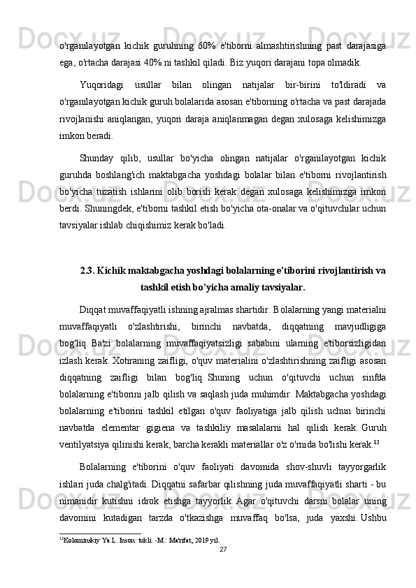 o'rganilayotgan   kichik   guruhning   60%   e'tiborni   almashtirishning   past   darajasiga
ega, o'rtacha darajasi 40% ni tashkil qiladi.   Biz yuqori darajani topa olmadik.
Yuqoridagi   usullar   bilan   olingan   natijalar   bir-birini   to'ldiradi   va
o'rganilayotgan kichik guruh bolalarida asosan e'tiborning o'rtacha va past darajada
rivojlanishi   aniqlangan,  yuqori  daraja  aniqlanmagan   degan  xulosaga   kelishimizga
imkon beradi.
Shunday   qilib,   usullar   bo'yicha   olingan   natijalar   o'rganilayotgan   kichik
guruhda   boshlang'ich   maktabgacha   yoshdagi   bolalar   bilan   e'tiborni   rivojlantirish
bo'yicha   tuzatish   ishlarini   olib   borish   kerak   degan   xulosaga   kelishimizga   imkon
berdi.   Shuningdek, e'tiborni tashkil etish bo'yicha ota-onalar va o'qituvchilar uchun
tavsiyalar ishlab chiqishimiz kerak bo'ladi.
2.3.   Kichik maktabgacha yoshdagi bolalarning e'tiborini rivojlantirish va
tashkil etish bo'yicha amaliy tavsiyalar.
Diqqat muvaffaqiyatli ishning ajralmas shartidir.   Bolalarning yangi materialni
muvaffaqiyatli   o'zlashtirishi,   birinchi   navbatda,   diqqatning   mavjudligiga
bog'liq.   Ba'zi   bolalarning   muvaffaqiyatsizligi   sababini   ularning   e'tiborsizligidan
izlash kerak.   Xotiraning zaifligi, o'quv materialini o'zlashtirishning zaifligi asosan
diqqatning   zaifligi   bilan   bog'liq.   Shuning   uchun   o'qituvchi   uchun   sinfda
bolalarning e'tiborini jalb qilish va saqlash juda muhimdir.   Maktabgacha yoshdagi
bolalarning   e'tiborini   tashkil   etilgan   o'quv   faoliyatiga   jalb   qilish   uchun   birinchi
navbatda   elementar   gigiena   va   tashkiliy   masalalarni   hal   qilish   kerak.   Guruh
ventilyatsiya qilinishi kerak, barcha kerakli materiallar o'z o'rnida bo'lishi kerak. 12
   
Bolalarning   e'tiborini   o'quv   faoliyati   davomida   shov-shuvli   tayyorgarlik
ishlari juda chalg'itadi.   Diqqatni safarbar qilishning juda muvaffaqiyatli sharti - bu
nimanidir   kutishni   idrok   etishga   tayyorlik.   Agar   o'qituvchi   darsni   bolalar   uning
davomini   kutadigan   tarzda   o'tkazishga   muvaffaq   bo'lsa,   juda   yaxshi.   Ushbu
12
Kolominskiy Ya.L. Inson: tukli. -M.: Ma'rifat, 2019 yil.
27