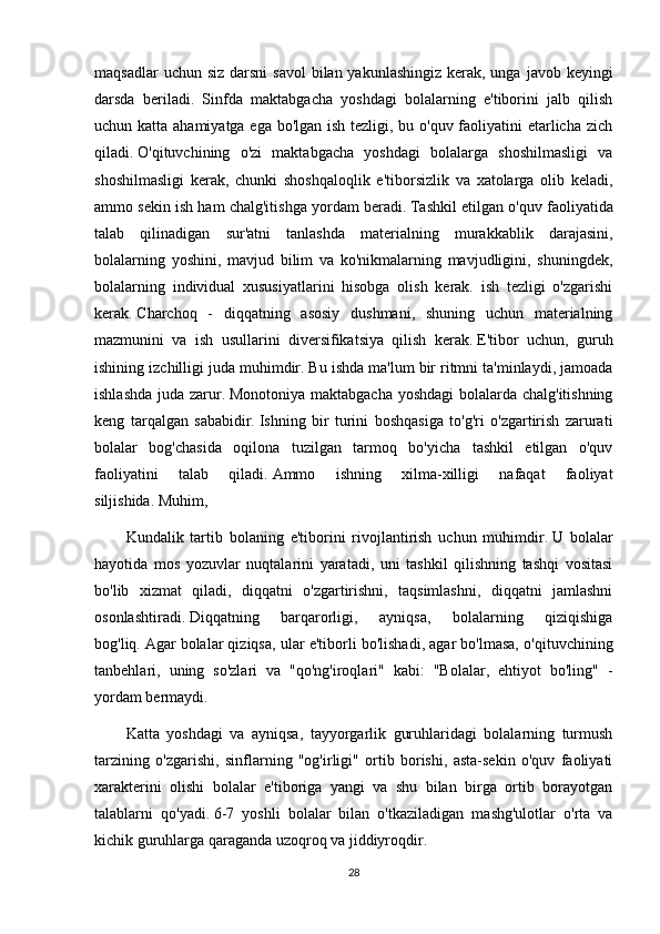 maqsadlar  uchun siz  darsni  savol  bilan yakunlashingiz kerak, unga  javob keyingi
darsda   beriladi.   Sinfda   maktabgacha   yoshdagi   bolalarning   e'tiborini   jalb   qilish
uchun katta ahamiyatga ega bo'lgan ish tezligi, bu o'quv faoliyatini  etarlicha zich
qiladi.   O'qituvchining   o'zi   maktabgacha   yoshdagi   bolalarga   shoshilmasligi   va
shoshilmasligi   kerak,   chunki   shoshqaloqlik   e'tiborsizlik   va   xatolarga   olib   keladi,
ammo sekin ish ham chalg'itishga yordam beradi.   Tashkil etilgan o'quv faoliyatida
talab   qilinadigan   sur'atni   tanlashda   materialning   murakkablik   darajasini,
bolalarning   yoshini,   mavjud   bilim   va   ko'nikmalarning   mavjudligini,   shuningdek,
bolalarning   individual   xususiyatlarini   hisobga   olish   kerak.   ish   tezligi   o'zgarishi
kerak.   Charchoq   -   diqqatning   asosiy   dushmani,   shuning   uchun   materialning
mazmunini   va   ish   usullarini   diversifikatsiya   qilish   kerak.   E'tibor   uchun,   guruh
ishining izchilligi juda muhimdir.   Bu ishda ma'lum bir ritmni ta'minlaydi, jamoada
ishlashda juda zarur.   Monotoniya maktabgacha yoshdagi  bolalarda chalg'itishning
keng   tarqalgan   sababidir.   Ishning   bir   turini   boshqasiga   to'g'ri   o'zgartirish   zarurati
bolalar   bog'chasida   oqilona   tuzilgan   tarmoq   bo'yicha   tashkil   etilgan   o'quv
faoliyatini   talab   qiladi.   Ammo   ishning   xilma-xilligi   nafaqat   faoliyat
siljishida.   Muhim,
Kundalik   tartib   bolaning   e'tiborini   rivojlantirish   uchun   muhimdir.   U   bolalar
hayotida   mos   yozuvlar   nuqtalarini   yaratadi,   uni   tashkil   qilishning   tashqi   vositasi
bo'lib   xizmat   qiladi,   diqqatni   o'zgartirishni,   taqsimlashni,   diqqatni   jamlashni
osonlashtiradi.   Diqqatning   barqarorligi,   ayniqsa,   bolalarning   qiziqishiga
bog'liq.   Agar bolalar qiziqsa, ular e'tiborli bo'lishadi, agar bo'lmasa, o'qituvchining
tanbehlari,   uning   so'zlari   va   "qo'ng'iroqlari"   kabi:   "Bolalar,   ehtiyot   bo'ling"   -
yordam bermaydi.
Katta   yoshdagi   va   ayniqsa,   tayyorgarlik   guruhlaridagi   bolalarning   turmush
tarzining   o'zgarishi,   sinflarning   "og'irligi"   ortib   borishi,   asta-sekin   o'quv   faoliyati
xarakterini   olishi   bolalar   e'tiboriga   yangi   va   shu   bilan   birga   ortib   borayotgan
talablarni   qo'yadi.   6-7   yoshli   bolalar   bilan   o'tkaziladigan   mashg'ulotlar   o'rta   va
kichik guruhlarga qaraganda uzoqroq va jiddiyroqdir.
28 