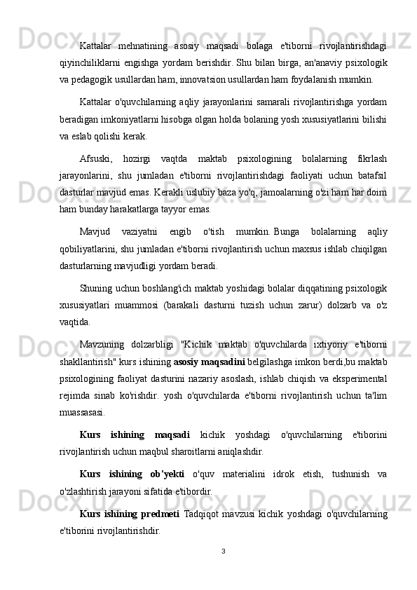 Kattalar   mehnatining   asosiy   maqsadi   bolaga   e'tiborni   rivojlantirishdagi
qiyinchiliklarni   engishga   yordam   berishdir.   Shu   bilan   birga,   an'anaviy   psixologik
va pedagogik usullardan ham, innovatsion usullardan ham foydalanish mumkin.
Kattalar   o'quvchilarning   aqliy   jarayonlarini   samarali   rivojlantirishga   yordam
beradigan imkoniyatlarni hisobga olgan holda bolaning yosh xususiyatlarini bilishi
va eslab qolishi kerak.
Afsuski,   hozirgi   vaqtda   maktab   psixologining   bolalarning   fikrlash
jarayonlarini,   shu   jumladan   e'tiborni   rivojlantirishdagi   faoliyati   uchun   batafsil
dasturlar mavjud emas.   Kerakli uslubiy baza yo'q, jamoalarning o'zi ham har doim
ham bunday harakatlarga tayyor emas.
Mavjud   vaziyatni   engib   o'tish   mumkin.   Bunga   bolalarning   aqliy
qobiliyatlarini, shu jumladan e'tiborni rivojlantirish uchun maxsus ishlab chiqilgan
dasturlarning mavjudligi yordam beradi.
Shuning uchun boshlang'ich maktab yoshidagi bolalar diqqatining psixologik
xususiyatlari   muammosi   (barakali   dasturni   tuzish   uchun   zarur)   dolzarb   va   o'z
vaqtida.
Mavzuning   dolzarbligi   "Kichik   maktab   o'quvchilarda   ixtiyoriy   e'tiborni
shakllantirish" kurs ishining   asosiy maqsadini   belgilashga imkon berdi,bu maktab
psixologining   faoliyat   dasturini   nazariy   asoslash,   ishlab   chiqish   va   eksperimental
rejimda   sinab   ko'rishdir.   yosh   o'quvchilarda   e'tiborni   rivojlantirish   uchun   ta'lim
muassasasi.
Kurs   ishining   maqsadi   kichik   yoshdagi   o'quvchilarning   e'tiborini
rivojlantirish uchun maqbul sharoitlarni aniqlashdir.
Kurs   ishining   ob'yekti   o'quv   materialini   idrok   etish,   tushunish   va
o'zlashtirish jarayoni sifatida e'tibordir.
Kurs   ishining   predmeti   Tadqiqot   mavzusi   kichik   yoshdagi   o'quvchilarning
e'tiborini rivojlantirishdir.
3
