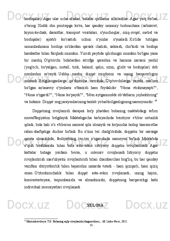 boshqalar).   Agar   ular   ucha   olsalar,   bolalar   qo'llarini   silkitadilar.   Agar   yo'q   bo'lsa,
o'tiring.   Xuddi   shu   printsipga   ko'ra,   har   qanday   umumiy   tushunchani   (sabzavot,
kiyim-kechak,   daraxtlar,   transport   vositalari,   o'yinchoqlar,   oziq-ovqat,   mebel   va
boshqalar)   ajratib   ko'rsatish   uchun   o'yinlar   o'ynaladi.   Ko'zda   tutilgan
umumlashmani   boshqa   so'zlardan   qarsak   chalish,   sakrash,   cho'kish   va   boshqa
harakatlar bilan farqlash mumkin.   Yurish paytida qilishingiz mumkin bo'lgan yana
bir   mashq.   O'qituvchi   bolalardan   atrofga   qarashni   va   hamma   narsani   yashil
(yog'och,   bo'yalgan,   metall,   tirik,   baland,   qalin,   uzun,   g'isht   va   boshqalar)   deb
nomlashni   so'raydi.   Ushbu   mashq   diqqat   miqdorini   va   uning   barqarorligini
oshiradi.   Belgilanganlarga   qo'shimcha   ravishda,   O'qituvchilarga   yaxshi   ma'lum
bo'lgan   an'anaviy   o'yinlarni   o'tkazish   ham   foydalidir:   "Nima   etishmayapti?",
"Nima o'zgardi?", "Nima ko'paydi?", "Men aytganimdek ob'ektlarni joylashtiring"
va hokazo.   Diqqat ong jarayonlarining tanlab yo'naltirilganligining namoyonidir.   14
Diqqatning   rivojlanish   darajasi   ko'p   jihatdan   bolaning   maktabdagi   ta'lim
muvaffaqiyatini   belgilaydi.   Maktabgacha   tarbiyachida   beixtiyor   e'tibor   ustunlik
qiladi;   bola hali o'z e'tiborini nazorat qila olmaydi va ko'pincha tashqi taassurotlar
rahm-shafqatiga   duchor   bo'ladi.   Bu   o'zini   tez   chalg'itishda,   diqqatni   bir   narsaga
qarata   olmaslikda,   faoliyatning   tez-tez   o'zgarishida   namoyon   bo'ladi.   Maktabda
o'qish   boshlanishi   bilan   bola   asta-sekin   ixtiyoriy   diqqatni   rivojlantiradi.   Agar
kattalar   bolaga   yordam   bersa,   u   intensiv   rivojlanadi.   Ixtiyoriy   diqqatni
rivojlantirish   mas'uliyatni   rivojlantirish   bilan   chambarchas   bog'liq,   bu   har   qanday
vazifani   ehtiyotkorlik   bilan   bajarishni   nazarda   tutadi   -   ham   qiziqarli,   ham   qiziq
emas.   O'zboshimchalik   bilan   diqqat   asta-sekin   rivojlanadi,   uning   hajmi,
konsentratsiyasi,   taqsimlanishi   va   almashinishi,   diqqatning   barqarorligi   kabi
individual xususiyatlari rivojlanadi.
XULOSA
14
  Martsinkovskaya T.D. Bolaning aqliy rivojlanishi diagnostikasi, - M: Linka-Press, 2021.
31