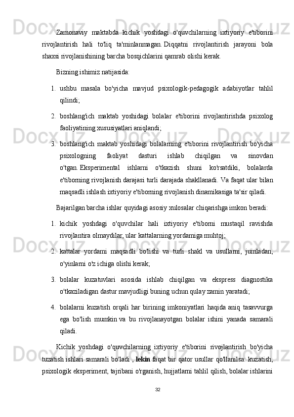 Zamonaviy   maktabda   kichik   yoshdagi   o'quvchilarning   ixtiyoriy   e'tiborini
rivojlantirish   hali   to'liq   ta'minlanmagan.   Diqqatni   rivojlantirish   jarayoni   bola
shaxsi rivojlanishining barcha bosqichlarini qamrab olishi kerak.
Bizning ishimiz natijasida:
1. ushbu   masala   bo'yicha   mavjud   psixologik-pedagogik   adabiyotlar   tahlil
qilindi;
2. boshlang'ich   maktab   yoshidagi   bolalar   e'tiborini   rivojlantirishda   psixolog
faoliyatining xususiyatlari aniqlandi;
3. boshlang'ich   maktab   yoshidagi   bolalarning   e'tiborini   rivojlantirish   bo'yicha
psixologning   faoliyat   dasturi   ishlab   chiqilgan   va   sinovdan
o'tgan.   Eksperimental   ishlarni   o'tkazish   shuni   ko'rsatdiki,   bolalarda
e'tiborning rivojlanish darajasi turli darajada shakllanadi.   Va faqat ular bilan
maqsadli ishlash ixtiyoriy e'tiborning rivojlanish dinamikasiga ta'sir qiladi.
Bajarilgan barcha ishlar quyidagi asosiy xulosalar chiqarishga imkon beradi:
1. kichik   yoshdagi   o'quvchilar   hali   ixtiyoriy   e'tiborni   mustaqil   ravishda
rivojlantira olmaydilar, ular kattalarning yordamiga muhtoj;
2. kattalar   yordami   maqsadli   bo'lishi   va   turli   shakl   va   usullarni,   jumladan,
o'yinlarni o'z ichiga olishi kerak;
3. bolalar   kuzatuvlari   asosida   ishlab   chiqilgan   va   ekspress   diagnostika
o'tkaziladigan dastur mavjudligi buning uchun qulay zamin yaratadi;
4. bolalarni   kuzatish   orqali   har   birining   imkoniyatlari   haqida   aniq   tasavvurga
ega   bo'lish   mumkin   va   bu   rivojlanayotgan   bolalar   ishini   yanada   samarali
qiladi.
Kichik   yoshdagi   o'quvchilarning   ixtiyoriy   e'tiborini   rivojlantirish   bo'yicha
tuzatish ishlari samarali  bo'ladi ,   lekin   faqat bir qator usullar qo'llanilsa:  kuzatish,
psixologik eksperiment, tajribani o'rganish, hujjatlarni tahlil qilish, bolalar ishlarini
32 