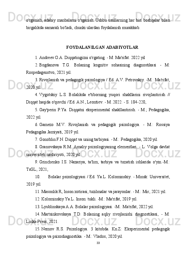 o'rganish, adabiy manbalarni o'rganish.   Ushbu usullarning har biri boshqalar bilan
birgalikda samarali bo'ladi, chunki ulardan foydalanish murakkab.
FOYDALANILGAN ADABIYOTLAR
1. Andreev O.A. Diqqatingizni o'rgating. - M: Ma'rifat. 2022 yil
2. Bogdanova   T.G.   Bolaning   kognitiv   sohasining   diagnostikasi   -   M:
Rospedagenstvo, 2021 yil.
3. Rivojlanish va pedagogik psixologiya / Ed. A.V. Petrovskiy. -M.: Ma'rifat,
2020 yil.
4. Vygotskiy   L.S.   Bolalikda   e'tiborning   yuqori   shakllarini   rivojlantirish   //
Diqqat haqida o'quvchi / Ed. A.N., Leontiev. - M..2022. - S. 184-220,
5. Gay'perin   P.Ya.   Diqqatni   eksperimental   shakllantirish.   -   M.;   Pedagogika,
2022 yil.
6. Gamezo   M.V.   Rivojlanish   va   pedagogik   psixologiya.   -   M.:   Rossiya
Pedagogika Jamiyati, 2019 yil.
7. Gonoblin F.N. Diqqat va uning tarbiyasi. - M.: Pedagogika, 2020 yil.
8. Granovskaya R.M. Amaliy psixologiyaning elementlari. - L: Volga davlat
universiteti nashriyoti, 2020 yil.
9. Grinchenko   I.S.   Nazariya,   ta'lim,   tarbiya   va   tuzatish   ishlarida   o'yin.-M.:
TsGL, 2021,
10. Bolalar psixologiyasi  / Ed. Ya.L. Kolominskiy. - Minsk:  Universitet,
2019 yil.
11. Masonlik R, Inson xotirasi; tuzilmalar va jarayonlar. - M.: Mir, 2021 yil.
12. Kolominskiy Ya.L. Inson: tukli. -M.: Ma'rifat, 2019 yil.
13. Lyublinskaya A.A. Bolalar psixologiyasi. -M.: Ma'rifat, 2022 yil.
14. Martsinkovskaya   T.D.   Bolaning   aqliy   rivojlanishi   diagnostikasi,   -   M:
Linka-Press, 2021.
15. Nemov   R.S.   Psixologiya.   3   kitobda.   Kn.Z:   Eksperimental   pedagogik
psixologiya va psixodiagnostika. - M.: Vlados, 2020 yil.
33 