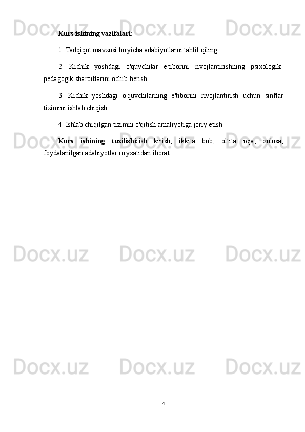 Kurs ishining vazifalari:
1. Tadqiqot mavzusi bo'yicha adabiyotlarni tahlil qiling.
2.   Kichik   yoshdagi   o'quvchilar   e'tiborini   rivojlantirishning   psixologik-
pedagogik sharoitlarini ochib berish.
3.   Kichik   yoshdagi   o'quvchilarning   e'tiborini   rivojlantirish   uchun   sinflar
tizimini ishlab chiqish.
4. Ishlab chiqilgan tizimni o'qitish amaliyotiga joriy etish.
Kurs   ishining   tuzilishi: ish   kirish,   ikkita   bob,   oltita   reja,   xulosa,
foydalanilgan adabiyotlar ro'yxatidan iborat.
4