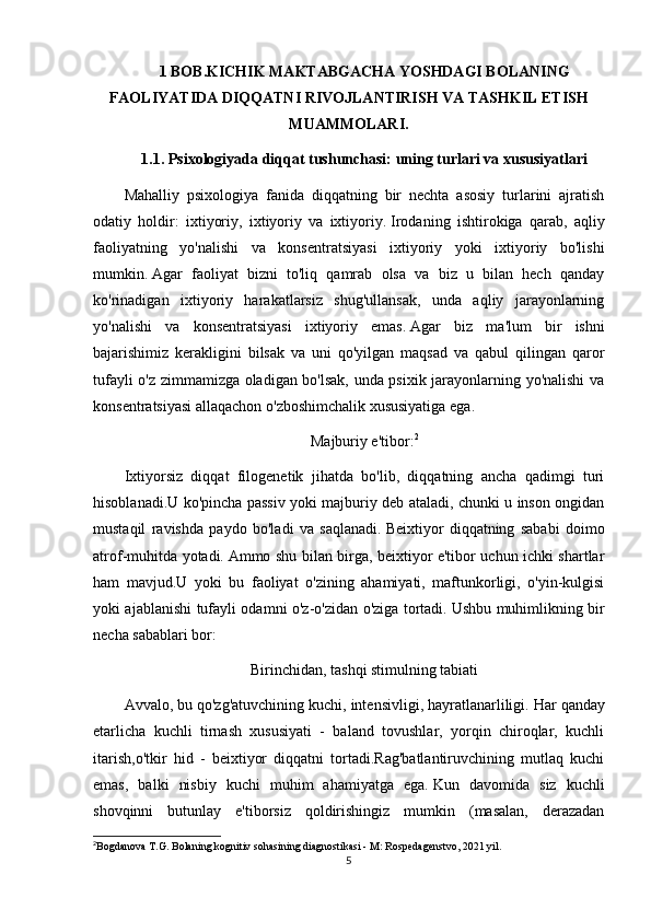 1 BOB.KICHIK MAKTABGACHA YOSHDAGI BOLANING
FAOLIYATIDA DIQQATNI RIVOJLANTIRISH VA TASHKIL ETISH
MUAMMOLARI.
1.1.   Psixologiyada diqqat tushunchasi: uning turlari va xususiyatlari
Mahalliy   psixologiya   fanida   diqqatning   bir   nechta   asosiy   turlarini   ajratish
odatiy   holdir:   ixtiyoriy,   ixtiyoriy   va   ixtiyoriy.   Irodaning   ishtirokiga   qarab,   aqliy
faoliyatning   yo'nalishi   va   konsentratsiyasi   ixtiyoriy   yoki   ixtiyoriy   bo'lishi
mumkin.   Agar   faoliyat   bizni   to'liq   qamrab   olsa   va   biz   u   bilan   hech   qanday
ko'rinadigan   ixtiyoriy   harakatlarsiz   shug'ullansak,   unda   aqliy   jarayonlarning
yo'nalishi   va   konsentratsiyasi   ixtiyoriy   emas.   Agar   biz   ma'lum   bir   ishni
bajarishimiz   kerakligini   bilsak   va   uni   qo'yilgan   maqsad   va   qabul   qilingan   qaror
tufayli o'z zimmamizga oladigan bo'lsak, unda psixik jarayonlarning yo'nalishi va
konsentratsiyasi allaqachon o'zboshimchalik xususiyatiga ega.
Majburiy e'tibor: 2
Ixtiyorsiz   diqqat   filogenetik   jihatda   bo'lib,   diqqatning   ancha   qadimgi   turi
hisoblanadi.U ko'pincha passiv yoki majburiy deb ataladi, chunki u inson ongidan
mustaqil   ravishda   paydo   bo'ladi   va   saqlanadi.   Beixtiyor   diqqatning   sababi   doimo
atrof-muhitda yotadi.   Ammo shu bilan birga, beixtiyor e'tibor uchun ichki shartlar
ham   mavjud.U   yoki   bu   faoliyat   o'zining   ahamiyati,   maftunkorligi,   o'yin-kulgisi
yoki ajablanishi tufayli odamni o'z-o'zidan o'ziga tortadi.   Ushbu muhimlikning bir
necha sabablari bor:
Birinchidan, tashqi stimulning tabiati
Avvalo, bu qo'zg'atuvchining kuchi, intensivligi, hayratlanarliligi.   Har qanday
etarlicha   kuchli   tirnash   xususiyati   -   baland   tovushlar,   yorqin   chiroqlar,   kuchli
itarish,o'tkir   hid   -   beixtiyor   diqqatni   tortadi.Rag'batlantiruvchining   mutlaq   kuchi
emas,   balki   nisbiy   kuchi   muhim   ahamiyatga   ega.   Kun   davomida   siz   kuchli
shovqinni   butunlay   e'tiborsiz   qoldirishingiz   mumkin   (masalan,   derazadan
2
Bogdanova T.G. Bolaning kognitiv sohasining diagnostikasi - M: Rospedagenstvo, 2021 yil.
5